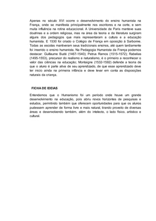 Apenas no século XVI ocorre o desenvolvimento do ensino humanista na
França, onde se manifesta principalmente nos escritores e na corte, e sem
muita influência na rotina educacional. A Universidade de Paris manteve suas
doutrinas e a ordem religiosa, mas na área da teoria e da literatura surgiram
alguns dos pedagogos que mais representaram a cultura e a educação
humanista. E 1530 foi criado o Colégio de França em oposição à Sarbonne.
Todas as escolas mantiveram seus tradicionais ensinos, até quem tardiamente
foi inserido o ensino humanista. Na Pedagogia Humanista da França podemos
destacar: Guillaume Budé (1467-1540); Petrus Ramos (1515-1572); Rabelias
(1495-1553), precursor do realismo e naturalismo, é o primeiro a reconhecer o
valor das ciências na educação; Montaigne (1532-1592) defende a teoria de
que o aluno é parte ativa de seu aprendizado, de que esse aprendizado deve
ter inicio ainda na primeira infância e deve levar em conta as disposições
naturais da criança.
FICHA DE IDEIAS
Entendemos que o Humanismo foi um período onde houve um grande
desenvolvimento na educação, pois abriu novos horizontes de pesquisas e
estudos, permitindo também que oferecem oportunidades para que os alunos
pudessem aprender de forma livre e mais natural, tirando proveito de diversas
áreas e desenvolvendo também, além do intelecto, o lado físico, artístico e
cultural.
 