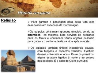 Religião    Para garantir a passagem para outra vida eles
           desenvolveram as técnas de mumificação.

           Os egípcios construiam grandes túmulos, sendo as
           pirâmides as maiores. Elas serviam de descanso
           para os faróis e continham vários objetos pessoais
           para garantir o conforto deste na vida após a morte.

            Os egípcios também tinham incontáveis deuses,
                 com funções e aspectos variados. Existiam
                 deuses universais e locais. Entre os primeiros,
                 alguns estavam ligados à morte e ao enterro
                 das pessoas. É o caso de Osíris e Anúbis.
 