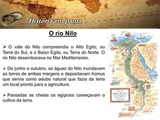O rio Nilo

 O vale do Nilo compreendia o Alto Egito, ou
Terra do Sul, e o Baixo Egito, ou Terra do Norte. O
rio Nilo desembocava no Mar Mediterraneo.

 De junho a outubro, as águas do Nilo inundavam
as terras de ambas margens e depositavam húmus
que servia como adubo natural que fazia da terra
um local pronto para a agricultura.

 Passadas as cheias os egípcios começavam o
cultivo da terra.
 