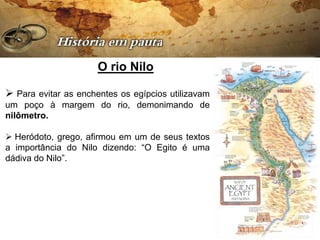 O rio Nilo

 Para evitar as enchentes os egípcios utilizavam
um poço à margem do rio, demonimando de
nilômetro.

 Heródoto, grego, afirmou em um de seus textos
a importância do Nilo dizendo: “O Egito é uma
dádiva do Nilo”.
 