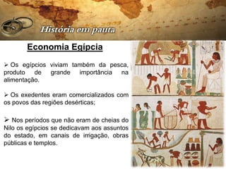 Economia Egípcia
 Os egípcios viviam também da pesca,
produto de grande importância na
alimentação.

 Os exedentes eram comercializados com
os povos das regiões desérticas;

 Nos períodos que não eram de cheias do
Nilo os egípcios se dedicavam aos assuntos
do estado, em canais de irrigação, obras
públicas e templos.
 