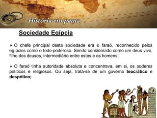 Sociedade Egípcia
 O chefe principal desta sociedade era o faraó, reconhecido pelos
egípcios como o todo-poderoso. Sendo considerado como um deus vivo,
filho dos deuses, intermediário entre estes e os homens;

 O faraó tinha autoridade absoluta e concentrava, em si, os poderes
políticos e religiosos. Ou seja, trata-se de um governo teocrático e
despótico;
 