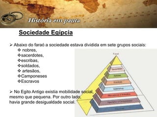 Sociedade Egípcia
 Abaixo do faraó a sociedade estava dividida em sete grupos sociais:
    nobres,
   sacerdotes,
   escribas,
   soldados,
    artesãos,
   Camponeses
   Escravos

 No Egito Antigo existia mobilidade social,
mesmo que pequena. Por outro lado,
havia grande desigualdade social.
 