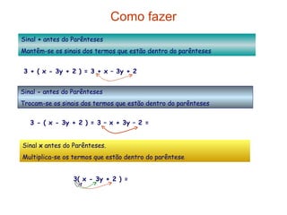 Como fazer Sinal  +  antes do Parênteses Mantêm-se os sinais dos termos que estão dentro do parênteses 3 + ( x - 3y + 2 ) = 3 + x – 3y + 2 = x – 3y + 5 Sinal  -  antes do Parênteses  Trocam-se os sinais dos termos que estão dentro do parênteses Sinal  x  antes do Parênteses. Multiplica-se os termos que estão dentro do parêntese 3 - ( x - 3y + 2 ) = 3 – x + 3y – 2 = - x + 3y + 1 3( x - 3y + 2 ) = 3x  – 9y   + 6 