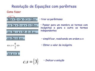 Resolução de Equações com   parêntese Como fazer 3(x + 1) – (x -3 ) = 12  tirar os parênteses    3x + 3 – x + 3 = 12     3x – x = 12 -3 -3      2x = 6      x = 3 Passar para um membro os termos com incógnitas e para o outro os termos independentes Obter o valor da incógnita simplificar, resolvendo em ordem a x Indicar a solução 