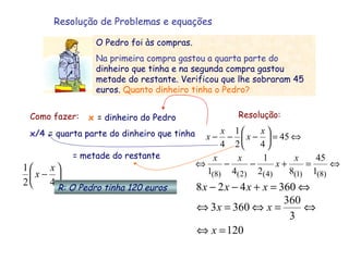 Resolução de Problemas e equações Como fazer: x  =  dinheiro do Pedro x/4   =  quarta parte do dinheiro que tinha = metade do restante Resolução: R: O Pedro tinha 120 euros O Pedro foi às compras.  Na primeira compra gastou a quarta parte do  dinheiro que tinha e na segunda compra gastou metade do restante. Verificou que lhe sobraram 45 euros.  Quanto dinheiro tinha o Pedro? 