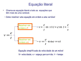 Equação literal Chama-se equação literal a todo as  equações que têm mais de uma variável. Como resolver uma equação em ordem a uma variável Equação simplificada da velocidade de um móvel V= velocidade; e = espaço percorrido; t = tempo Resolver em ordem a  e   Resolver em ordem a  t   