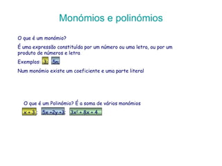 Monómios e polinómios O que é um monómio?  É uma expressão constituída por um número ou uma letra, ou por um produto de números e letra Exemplos:  3;  5n;  Num monómio existe um coeficiente e uma parte literal O que é um Polinómio? É a soma de vários monómios x + 3 ;  5x +2y +3;  3x 2  + 8x + 4 