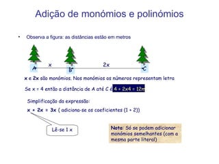 Adição de monómios e polinómios Observa a figura: as distâncias estão em metros A C B x  e  2x  são monómios. Nos monómios os números representam letra Se x = 4 então a distância de A até C é  4 + 2x4 = 12m Simplificação da expressão: x + 2x = 3x  ( adiciona-se os coeficientes (1 + 2)) Lê-se 1 x Nota : Só se podem adicionar monómios semelhantes (com a mesma parte literal) x 2x 
