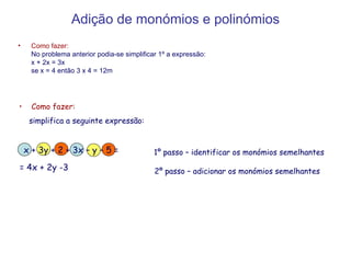 Adição de monómios e polinómios Como fazer: No problema anterior podia-se simplificar 1º a expressão: x + 2x = 3x se x = 4 então 3 x 4 = 12m Como fazer: simplifica a seguinte expressão: 1º passo – identificar os monómios semelhantes 2º passo – adicionar os monómios semelhantes x + 3y + 2 + 3x – y – 5 = = 4x + 2y -3 