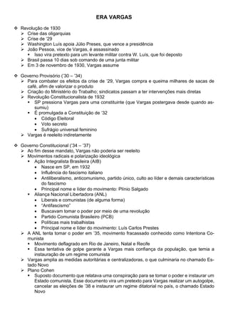 ERA VARGAS
❖ Revolução de 1930
➢ Crise das oligarquias
➢ Crise de ‘29
➢ Washington Luís apoia Júlio Preses, que vence a presidência
➢ João Pessoa, vice de Vargas, é assassinado
▪ Isso vira pretexto para um levante militar contra W. Luís, que foi deposto
➢ Brasil passa 10 dias sob comando de uma junta militar
➢ Em 3 de novembro de 1930, Vargas assume
❖ Governo Provisório (’30 – ’34)
➢ Para combater os efeitos da crise de ’29, Vargas compra e queima milhares de sacas de
café, afim de valorizar o produto
➢ Criação do Ministério do Trabalho; sindicatos passam a ter intervenções mais diretas
➢ Revolução Constitucionalista de 1932
▪ SP pressiona Vargas para uma constituinte (que Vargas postergava desde quando as-
sumiu)
▪ É promulgada a Constituição de ‘32
• Código Eleitoral
• Voto secreto
• Sufrágio universal feminino
➢ Vargas é reeleito indiretamente
❖ Governo Constitucional (’34 – ’37)
➢ Ao fim desse mandato, Vargas não poderia ser reeleito
➢ Movimentos radicais e polarização ideológica
▪ Ação Integralista Brasileira (AIB)
• Nasce em SP, em 1932
• Influência do fascismo italiano
• Antiliberalismo, anticomunismo, partido único, culto ao líder e demais características
do fascismo
• Principal nome e líder do movimento: Plínio Salgado
▪ Aliança Nacional Libertadora (ANL)
• Liberais e comunistas (de alguma forma)
• “Antifascismo”
• Buscavam tomar o poder por meio de uma revolução
• Partido Comunista Brasileiro (PCB)
• Políticas mais trabalhistas
• Principal nome e líder do movimento: Luís Carlos Prestes
➢ A ANL tenta tomar o poder em ’35, movimento fracassado conhecido como Intentona Co-
munista
▪ Movimento deflagrado em Rio de Janeiro, Natal e Recife
▪ Essa tentativa de golpe garante a Vargas mais confiança da população, que temia a
instauração de um regime comunista
➢ Vargas amplia as medidas autoritárias e centralizadoras, o que culminaria no chamado Es-
tado Novo
➢ Plano Cohen
▪ Suposto documento que relatava uma conspiração para se tomar o poder e instaurar um
Estado comunista. Esse documento vira um pretexto para Vargas realizar um autogolpe,
cancelar as eleições de ’38 e instaurar um regime ditatorial no país, o chamado Estado
Novo
 