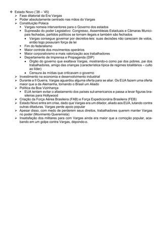 ❖ Estado Novo (’38 – ’45)
➢ Fase ditatorial da Era Vargas
➢ Poder absolutamente centrado nas mãos do Vargas
➢ Constituição Polaca
▪ Vargas nomeia interventores para o Governo dos estados
▪ Supressão do poder Legislativo: Congresso, Assembleias Estaduais e Câmaras Munici-
pais fechadas, partidos políticos se tornam ilegais e também são fechados
• Vargas consegue governar por decretos-leis: suas decisões não careciam de votos,
então logo possuíam força de lei
▪ Fim do federalismo
▪ Maior controle dos movimentos operários
▪ Maior corporativismo e mais valorização aos trabalhadores
▪ Departamento de Imprensa e Propaganda (DIP)
• Órgão do governo que exaltava Vargas, mostrando-o como pai dos pobres, pai dos
trabalhadores, amigo das crianças (característica típica de regimes totalitários – culto
ao líder)
• Censura às mídias que criticavam o governo
➢ Investimento na economia e desenvolvimento industrial
➢ Durante a II Guerra, Vargas aguardou alguma oferta para se aliar. Os EUA fazem uma oferta
maior que a da Alemanha, tornando o Brasil um Aliado
➢ Política da Boa Vizinhança
▪ EUA tentam evitar o afastamento dos países sul-americanos e passa a levar figuras bra-
sileiras para Hollywood
➢ Criação da Força Aérea Brasileira (FAB) e Força Expedicionária Brasileira (FEB)
➢ Estado Novo entra em crise, dado que Vargas era um ditador, aliado aos EUA, lutando contra
outras ditaduras. Vargas perde apoio popular
➢ Apesar disso, com medo de perderem seus direitos, trabalhadores querem manter Vargas
no poder (Movimento Queremista)
➢ Insatisfação dos militares para com Vargas ainda era maior que a comoção popular, aca-
bando em um golpe contra Vargas, depondo-o.
 