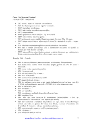 Quem é o Cliente de Eróticos?
Pesquisa 2008 – Porto Alegre

   •   29,7 anos é a média de idade das consumidoras.
   •   70% das clientes possui ensino superior completo.
   •   88,6% trabalham fora de casa.
   •   71,9% são casadas ou estão comprometidas.
   •   65,2% não tem filhos.
   •   57,6% preferem ir com as amigas a loja de sexshop,
   •   32,6% vão sozinhas mesmo e apenas
   •   9,8% preferem ir com o marido. O gasto em média fica entre 50 e 100 reais.
   •   88,6% alegaram preferência pela compra de cosmética sensual óleos, géis e cremes,
       etc.
   •   50% considera importante a opinião dos atendentes e ou vendedores
   •   57% não se sentem confortáveis com o atendimento masculino ou quando há
       homens por perto durante a compra.
   •   53,7% das mulheres entrevistadas para esta pesquisa afirmaram que participariam
       de cursos e eventos nas lojas de sexshops ou em outros locais.

Pesquisa 2008 - Aracaju

   •   53% da amostra é formada por consumidores independente financeiramente,
   •   50% mora com a família e tem residência própria, porém em 32% dos casos é
       financiada
   •   85% possui ensino superior incompleto
   •   47% é heterossexual
   •   80% tem idade entre 25 e 45 anos e
   •   63% mora na Zona Sul
   •   95% responderam que trabalham, sendo:
   •   38 % de profissionais liberais e
   •   32% de autônomos com uma renda média individual mensal variante entre R$
       1.500,00 (mil e quinhentos reais) e R$ 2.800,00 (dois mil e oitocentos reais).
   •   45% se divertem na praia
   •   62% no cinema e
   •   79% nos barzinhos.
   •   56% consideram a qualidade do produto oferecido boa e
   •   44% considera ótima
   •   68% acha que deve melhorar o atendimento (provavelmente é falta de
       conhecimento da vendedora ou é um homem que atende).
   •   32% deve aumentar a variedade de produtos nas lojas. (Esta é uma observação
       comum em todos os pontos de venda pelo Brasil, o pouco investimento em
       diversidade de produtos e estoque incomoda os clientes).
   •   45% compraram géis para sexo oral (cosmética sensual).
   •   25% vibradores e
   •   30% dados com posição erótica


                www.abeme.com.br – atendimento@abeme.com.br                           2
 