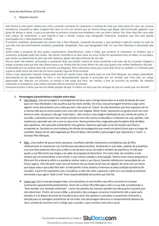 Farsa de Inês Pereira, Gil Vicente
1. Pequeno resumo:
2. Personagens (caracteristicas e relações entre elas):
 Inês Pereira: esta personagem é a protagonista da farsa, pois a intriga desenvolve-se à volta do desejo de casar
(para ter mais liberdade) e das escolhas que faz neste sentido. De ínicio, esta personagem feminina surge como
alguém muito descontente com a vida que tem: Inês sente-se “cativa” da vida doméstica que leva e gostaria de ter
a mesma vida que as outras jovens com uma vida mais folgada. Deste modo, representa um grupo social com uma
forma es estar, de pensar e de agir muito tipica. Inês construi uma imagem idealizada do seu marido de sonho. A
sua mãe, a alcoviteira Lianor Vaz tentam orientá-la mas Inês mostra-se decidida e irredutivel nas suas opinões. Inês
acabará por aprender por sim e com os seus erros. Numa primeira fase, enganada pelo Escudeiro Brás de Mata
pela aparência, inês opta pelo pretendente mais galante. Depressa apercebe-se da má escolha que fizera e
arrepende-se. Constata-se uma mudança de atitude da protagonista que revela um plano futuro para se vingar do
sucedido. Depois de ter sido enganada por Brás da Mata, Inês escolhe a personagem que representa o “asno”, o
lavrador Pêro Marques.
 Mãe : uma mulher de pouca sorte, perspicaz, manifesta opiniões totalmente contraditórias das da filha
relativamente ao casamento e ao marido que esta devia escolher. Analisando as suas falas, repletas de provérbios
e as suas falas podemos dizer que a mãe é a voz do bom senso, da razão e também da expriência. A mãe quer
ajudar a sua filha tanto que elogia-a ao saber da proposta da Alcoviteira. Por outro lado, dá conselhos a Inês
sempre que um pretendente a vem visitar, o que mostra cuidado e preocupação. Outras vezes coloca perguntas à
filha com fim a deixá-la reflirir e a ponderar melhor sobre o seu futuro, fazendo referência à necessidade de um
futuro seguro. Inês não quer casar com um homem da sua classe social mas sim alguém da corte com um home
que toque viola e que saiba falar bem. A mãe porém é mais realista e interessa-se pela condição económica do
Lavrador. A partir do casamento com o escudeiro, a mãe não volta a aparecer, como se a sua missão já estivesse
terminada e que agora “todo o mal” fosse responsabilidade da escolha que Inês fez.
 Lianor vaz: esta é uma personagem-tipo, uma alcoviteira, é uma mulher cujo oficio consistia em arranjar
casamentos apresentando pretendentes. Assim dá a conher Pêro Maruqes a Inês e à sua mãe considerando-o
“bom marido, rico, honrado conhecido”. Lianor Vaz partilha das mesmas opiniões da mãe quanto à escolha que
Inês devia fazer. Porém, tal como a Mãe, a alcoviteira não consegue convencer inicialmente Inês a optar pelo
lavrador e é só depois da morte do Escudeiro que Lianor Vaz aparece e aconselha-a novamente chamando a
atenção para as vantagens económicas de tal união. Esta personagem denuncia o comportamento devasso do
clero, através do encontro com o clérigo que a assedia, o que constitui uma critica social.
Inês Pereira é uma jovem solteira que sofre a pressão constante do casamento, e reclama da sorte por estar presa em casa, aos serviços
domésticos, cansando-se deles. Imagina Inês casar-se com um homem que ao mesmo tempo seja alegre, bem-humorado, galante e que
goste de dançar e cantar, o que já se percebe na primeira conversa que estabelece com sua mãe e Leonor Vaz. Essas duas têm uma visão
mais prática do matrimônio: o que importa é que o marido cumpra suas obrigações financeiras, enquanto que Inês está apenas
preocupada com o lado prazeroso, cortesão.
O primeiro candidato, apresentado por Leonor Vaz, é Pero Marques, camponês de posses, o que satisfazia a idéia de marido na visão de
sua mãe, mas era extremamente simplório, grosseirão, desajeitado, fatos que desagradam Inês. Por isso Pero Marques é descartado pela
moça.
Aceita então a proposta de dois judeus casamenteiros divertidíssimos, Latão e Vidal, que somente se interessam no dinheiro que o
casamento arranjado pode lhes render, não dando importância ao bem-estar da moça. Então lhe apresentam Brás da Mata, um escudeiro,
que mostra-se exatamente do jeito que Inês esperava, apesar das desconfianças de sua mãe.
Eles se casam. No entanto, consumado o casamento, Brás, seu marido, mostra ser tirano, proibindo-a de tudo, até de ir à janela. Chegava a
pregar as janelas para que Inês não olhasse para a rua. Proibia Inês de cantar dentro de casa, pois queria uma mulher obediente e discreta.
Encarcerada em sua própria casa, Inês encontra sua desgraça. Mas a desventura dura pouco pois Brás torna-se cavaleiro e é chamado para
a guerra, onde morre nas mãos de um mouro quando fugia de forma covarde.
Viúva e mais experiente, fingindo tristeza pela morte do marido tirano, Inês aceita casar-se com Pero Marques, seu antigo pretendente.
Aproveitando-se da ingenuidade de Pero, o trai descaradamente quando é procurada por um ermitão que tinha sido um antigo
apaixonado seu. Marcam um encontro na ermida e Inês exige que Pero, seu marido, a leve ao encontro do ermitão. Ele obedece
colocando-a montada em suas costas e levando Inês ao encontro do amante.
Consuma-se assim o tema, que era um ditado popular de que "é melhor um asno que nos carregue do que um cavalo que nos derrube"
Downloaded by adelia jesus marques (adelia16021980@gmail.com)
lOMoARcPSD|18847201
 
