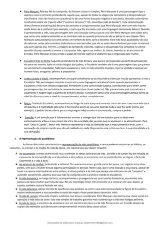  Pêro Maques: Retrato fiel do camponês, do homem rústico e simples, Pêro Marques é uma personagem-tipo e
aparece como o primeiro pretendente, aquele que, apesar de todos os elogios da Alcoviteira, é desprezado por
Inês Pereira. Inês não hesita em caracterizá-lo de uma forma bastante negativa e sarcástica, tecendo comentários
insultuosos sobre ele (“parvo vilão”/”nunca vi tal coisa”/ “oh, Jesus!Que joão de bestas”). Esta caracterização
direta (heterocaracterização) decorre das atitudes e comportamentos que Pêro Marquês teve com Inês mesmo
ainda antes de a conhecer (por exemplo, a carta que lhe escreveu com uma linguagem demasiado básico). Quando
é apresentando a inês, esta personagem tem uma situação cómica que se cria com Pêro Marques sem saber para
que serve uma cadeira sentando-se ao contrário nela ou quando procura em vão as pêras no seu chapéu. Pêro
Marques autocaracteriza-se como sendo um homem do bem, sério e decente. Para Inês estas qualidades não são
de valorizar, antes pelo contrário (ridiculariza-o sem perceber que ele se sente desconfortavel por estar na mesma
sala com apenas ela). Por fim, a imagem do camponês inocente, ingénuo e desajeitado fica completa no ultimo
episódio da peça quando o vemos a transportar Inês, agora sua mulher, às costas, levando-as ao encontro do
Ermitão. Pêro Marques encara então o papel de marido ingénuo e obdiente que é enganado pela mulher.
 Escudeiro Brás da Mata: Segundo pretendente de Inês Pereira que parece corresponder ao perfil desenhado por
ela para seu marido. Após os vários elogios dos judeus, o Escudeito também ele é uma pesonagem-tipo que parece
ser um homem encantador, hábil com as palavras e com os instrumentos musicais, mas na verdade é apenas um
homem falso, arrogante, pelintra e prepotente.
 Judeus (Latão e Vidal): Desempenham um papel semelhante ao da Alcoviteira e têm por missão apresentar a Inês o
Escudeiro. São personagens cómicas e recorrem a uma linguagem caricaturial como quando apresentam o
Escudeiro a Inês num retrato exagerado. Pertencem a uma comunidade judaica, contribuindo para serem como
personagens-tipo (na cerimónia de casamento executam rituais judaicos). São grananciosos pois concretizam o
casamento e exigem logo a quantia de dinheiro devida. Funcionam como uma unica personagem porque tanto ao
nivel do discurso como a nivel do comportamneto, ambos completam-se.
 Moço: Criado do Escudeiro, acompanha-o ao longo de toda a peça e é uma voz critica do amo. Leva uma vida dura
de pobreza e é maltratado pelo amo. É fiel mesmo assim ao seu amo fazendo tudo o que lhe pede (como, por
exemplo, o pedido do escudeiro para o moço vigiar inês) e contra a sua vontade, cumpre o pedido.
 Ermitão: é um ermitão que é diferente dos ermitas e monges que viviam isolados para se dedicarem
exclusivamente a Deus e que viviam da a fé e da a caridade das pessoas que os ajudavam e os alimentavam. Para
este “Deus é Cupido”. Seduz Inês Pereira e representa a vida da liberdade que a moça pretendia levar, com a
aprovação do próprio marido que não vê maldade em nada. Representa uma critica ao clero, à sua imoralidade e à
sua corrupção.
3. A representação do quotidiano:
As farsas têm como caracteristica a representação da vida quotidiana e nesta podemos encontrar os hábitos, os
costumes, as crenças e os modos de vida da época, em especial aos que diziam respeito:
Ao casamento: o texto vicentino dá-nos a conhecer as ideias contrárias de Inês , da Mãe e de Lianor Vaz em relação ao
casamento (a intervenção de uma alcoviteira e dos judeus, os encontros com os pretendentes, as regras, a festa de
casamento e a vida a dois).
Ao estatuto da mulher: (sobretudo a solteira). Os casamentos eram, grande parte das vezes, um negócio entre duas
partes, sem que a mulher tivesse alguma participação na decisão. Neste caso, que é uma exceção a essa regra, apesar de
haver na mesma intermediários entre ambos, a ultima palavra é de Inês que deseja uma vida sem ser de “cativeiro” e
ascender socialmente, objetivo esse que não foi cumprido com o primeiro marido (o escudeiro).
À vida doméstica: ao longo da farsa, acompanhamos a protagonista nas suas tarefas domésticas, assumindo uma
postura da típica mulher que trata da casa. No seu monólogo inicial, Inês encontra-se a costurar em casa; depois, já
casada, também costura fechada em casa.
À vida palaciana: apesar da vida de aparências que existiam na corte e que está representada na figura do Escudeiro ,
muitos ambicionavam a sua ascendência social de modo a fazer parte desta classe (ex: Inês)
À vida do campo: Uma vida simples, autêntica mas pouco considerada. Pêro Marques representa essa classe social em
oposição à vida falsa da corte. Esta vida simples de trabalho garantia mais sustento que a vida dos fidalgos pelintras.
À vida do clero: o encontro da alcoviteira com um membro do clero e o de Inês Pereira com um Ermitão devoto de
cupido são exemplos que denunciam comportamentos imorais desta classe social.
Downloaded by adelia jesus marques (adelia16021980@gmail.com)
lOMoARcPSD|18847201
 