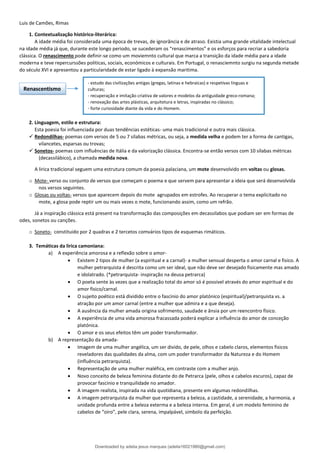Luis de Camões, Rimas
1. Contextualização histórico-literárica:
A idade média foi considerada uma época de trevas, de ignorância e de atraso. Existia uma grande vitalidade intelectual
na idade média já que, durante este longo periodo, se sucederam os “renascimentos” e os esforços para recriar a sabedoria
clássica. O renascimento pode definir-se como um moviemnto cultural que marca a transição da idade média para a idade
moderna e teve repercurssões politicas, sociais, económicos e culturais. Em Portugal, o renasciemnto surgiu na segunda metade
do século XVI e apresentou a particularidade de estar ligado à expansão maritima.
2. Linguagem, estilo e estrutura:
Esta poesia foi influenciada por duas tendências estéticas- uma mais tradicional e outra mais clássica.
✓ Redondilhas- poemas com versos de 5 ou 7 sílabas métricas, ou seja, a medida velha e podem ter a forma de cantigas,
vilancetes, esparsas ou trovas;
✓ Sonetos- poemas com influências de Itália e da valorização clássica. Encontra-se então versos com 10 sílabas métricas
(decassilábico), a chamada medida nova.
A lirica tradicional seguem uma estrutura comum da poesia palaciana, um mote desenvolvido em voltas ou glosas.
o Mote- verso ou conjunto de versos que começam o poema e que servem para apresentar a ideia que será desenvolvida
nos versos seguintes.
o Glosas ou voltas- versos que aparecem depois do mote agrupados em estrofes. Ao recuperar o tema explicitado no
mote, a glosa pode reptir um ou mais vezes o mote, funcionando assim, como um refrão.
Já a inspiração clássica está present na transformação das composições em decassilabos que podiam ser em formas de
odes, sonetos ou canções.
o Soneto- constituido por 2 quadras e 2 tercetos comvários tipos de esquemas rimáticos.
3. Temáticas da lirica camoniana:
a) A experiência amorosa e a reflexão sobre o amor-
• Existem 2 tipos de mulher (a espiritual e a carnal)- a mulher sensual desperta o amor carnal e fisico. A
mulher petrarquista é descrita como um ser ideal, que não deve ser desejado fisicamente mas amado
e idolatrado. (*petrarquista- inspiração na deusa petrarca)
• O poeta sente às vezes que a realização total do amor só é possivel através do amor espiritual e do
amor fisico/carnal.
• O sujeito poético está dividido entre o fascinio do amor platónico (espiritual)/petrarquista vs. a
atração por um amor carnal (entre a mulher que admira e a que deseja).
• A ausência da mulher amada origina sofrimento, saudade e ânsia por um reencontro físico.
• A experiência de uma vida amorosa fracassada poderá explicar a influência do amor de conceção
platónica.
• O amor e os seus efeitos têm um poder transformador.
b) A representação da amada-
• Imagem de uma mulher angélica, um ser divido, de pele, olhos e cabelo claros, elementos fisicos
reveladores das qualidades da alma, com um poder transformador da Natureza e do Homem
(influência petrarquista).
• Representação de uma mulher maléfica, em contraste com a mulher anjo.
• Novo conceito de beleza feminina distante do de Petrarca (pele, olhos e cabelos escuros), capaz de
provocar fascinio e tranquilidade no amador.
• A imagem realista, inspirada na vida quotidiana, presente em algumas redondilhas.
• A imagem petrarquista da mulher que representa a beleza, a castidade, a serenidade, a harmonia, a
unidade profunda entre a beleza exterma e a beleza interna. Em geral, é um modelo feminino de
cabelos de “oiro”, pele clara, serena, impalpável, simbolo da perfeição.
Renascentismo
- estudo das civilizações antigas (gregas, latinas e hebraicas) e respetivas linguas e
culturas;
- recuperação e imitação criativa de valores e modelos da antiguidade greco-romana;
- renovação das artes plásticas, arquitetura e letras, inspiradas no clássico;
- forte curiosidade diante da vida e do Homem.
Downloaded by adelia jesus marques (adelia16021980@gmail.com)
lOMoARcPSD|18847201
 