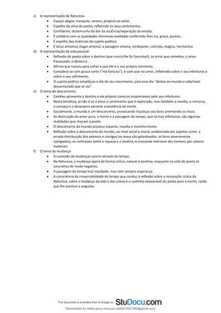 c) A representação da Natureza-
• Espaço alegre, tranquilo, sereno, propicio ao amor.
• Espelho da alma do poeta, refletindo os seus sentimentos.
• Confidente, testemunha da dor da ausÊncia/separação da amada.
• É solidário com as qualidades femininas exaltadas conferindo-lhes luz, graça, pureza...
• É espelho das vivências do sujeito poético.
• É locus amoenus (lugar ameno), a paisagem amena, verdejante, colorida, mágica, harmónica.
d) A representação da vida pessoal-
• Reflexão do poeta sobre o destino (que nunca lhe foi favorável), os erros que cometeu, o amor
fracassado, o desterro...
• Afirma que nasceu para sofrer e que ele é o seu próprio tormento.
• Considera-se com pouca sorte (“má fortuna”), e com azar no amor, refletindo sobre o seu infortunio e
sobre o seu sofrimento.
• O sujeito poético amaldiçoa o dia do seu nascimento, pois esse dia “deitou ao mundo a vida/mais
desventurada que se viu”.
e) O tema do desconcerto-
• Camões apresenta o destino e ele próprio como os responsaveis pelo seu infortunio.
• Nesta temática, já não é so o amor o sentimento que é explorado, mas também a revolta, o remorso,
o cansaço e o desespero perante a existência da morte.
• Socialmente, o mundo é um desconcerto, provocando injustiças aos bons premiando os maus.
• As destruição do amor puro, a morte e a passagem do tempo, que só traz infortunio, são algumas
realidades que chocam o poeta.
• O desconcerto do mundo provoca espanto, revolta e inconformismo.
• Reflexão sobre o desconcerto do mundo, ao nivel social e moral, evidenciada em aspetos como: a
errada distribuição dos prémios e castigos (os maus são galardoados, os bons severamente
castigados); os contrastes entre a riqueza e a miséria; o crescente interesse dos homens por valores
materiais.
f) O tema da mudança-
• A sucessão de mudanças ocorre através do tempo.
• Na Natureza, a mudança opera de forma ciclica, natural e positiva, enquanto na vida do poeta se
concretiza de modo negativo.
• A passagem do tempo traz novidade, mas nem sempre esperança.
• A consciência da irreversibilidade do tempo que conduz à reflexão sobre a renovação ciclica da
Natureza, sobre a mudança da vida e das coisas e o caminho enexorável do poeta para a morte, razão
que lhe acentua a angustia.
Downloaded by adelia jesus marques (adelia16021980@gmail.com)
lOMoARcPSD|18847201
 