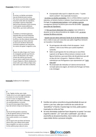  A proposição indica qual é o objeto do canto – “o peito
ilustre Lusitano”. Esta expressão incorpora:
- as armas e os barões assinalados, isto é, os feitos bélicos e quem os
executou, os homens ilustres e notáveis. Esses homens partiram de
Portugal, da ocidental praia lusitana e após perigos e guerras
conseguiram alcançar territórios para lá da ilha da Ceilão -“passaram
para além da Taprobana”.
- os Reis que foram dilatando/ A fé, o império e que andaram a
devastar as terras desconhecedoras da religião cristã – as terras
viciosas/ De África e de Asia.
- aqueles que por obras valerosas/ Sevão da lei da Morte libertando,
isto é, todos os que, por causa das suas ações magnificas merecem
ser louvados e imortalizados.
 Os portugueses são então o herói da epopeia – herói
coletivo- e são os seus feitos que o poeta espalhará
cantando.
 Sobre os portugueses diz-nos ainda que os seus feitos
superam os de figuras miticas (ulisses e eneias) e os de
figuras históricas, que esses feitos são tão gloriosos que até
os deus do mar e da guerra – Neptuno e Marte- se
submeteram aos Portugueses e que representam um “valor
mais alto”
 Na proposição são indicados os 4 planos estruturais da
narração (plano da viagem, da história de Portugal, do Poeta
e da mitologia)
 Camões tem plena consciência da grandiosidade do que vai
cantar e, por isso, sabe que o estilo do seu canto de ser
“grandíloco” e fluente. O poeta logo no início, pede ajuda e
inspiração às ninfas do Tejo.
 Só estas divindades poderiam fazer despertar no poeta “um novo
engenho ardente”, um ”som alto e sublimado”, que não se
assemelha ao da poesia bucólica, mas é antes um som digno
capaz dedar ânimo e provocar emoções.
Proposição: Estância 1 a 3 do Canto I
Invocação: Estância 4 e 5 do Canto I
1
As armas e os Barões assinalados
Que da Ocidental praia Lusitana
Por mares nunca de antes navegados
Passaram ainda além da Taprobana,
Em perigos e guerras esforçados
Mais do que prometia a força humana,
E entre gente remota edificaram
Novo Reino, que tanto sublimaram;
2
E também as memórias gloriosas
Daqueles Reis que foram dilatando
A Fé, o Império, e as terras viciosas
De África e de Ásia andaram devastando,
E aqueles que por obras valerosas
Se vão da lei da Morte libertando,
Cantando espalharei por toda parte,
Se a tanto me ajudar o engenho e arte.
3
Cessem do sábio Grego e do Troiano
As navegações grandes que fizeram;
Cale-se de Alexandro e de Trajano
A fama das vitórias que tiveram;
Que eu canto o peito ilustre Lusitano,
A quem Neptuno e Marte obedeceram.
Cesse tudo o que a Musa antiga canta,
Que outro valor mais alto se alevanta.
4
E vós, Tágides minhas, pois criado
Tendes em mi um novo engenho ardente,
Se sempre em verso humilde celebrado
Foi de mi vosso rio alegremente,
Dai-me agora um som alto e sublimado,
Um estilo grandíloco e corrente,
Por que de vossas águas Febo ordene
Que não tenham enveja às de Hipocrene.
5
Dai-me ũa fúria grande e sonorosa,
E não de agreste avena ou frauta ruda,
Mas de tuba canora e belicosa,
Que o peito acende e a cor ao gesto
muda;
Dai-me igual canto aos feitos da famosa
Gente vossa, que a Marte tanto ajuda;
Que se espalhe e se cante no universo,
Se tão sublime preço cabe em verso.
Downloaded by adelia jesus marques (adelia16021980@gmail.com)
lOMoARcPSD|18847201
 