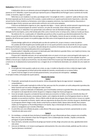 Dedicatória: Estância 6 a 18 do Canto I
A dedicatória não era um elemento estrutural obrigatório do género épico, mas Luís de Camões decide dedicar o seu
poema ao rei D. Sebastião, a quem louva pelo que representa para a independência de Portugal e para o aumento do mundo
cristão. os louvores, segue-se o apelo.
Referindo-se com modéstia à sua obra, que designa como “um pregão do ninho (...) paterno”, pede ao Rei que a leia.
Na breve exposição que faz do assunto d’Os Lusíadas, o poeta evidencia um aspecto particularmente importante, a obra não
versará heróis e factos lendários ou fantasiosos, como todas as epopeias anteriores, mas matéria histórica. Documenta-o
nomeando alguns heróis nacionais que valoriza pelo confronto com os de outras epopeias.
O discurso da Dedicatória organiza-se, pois, segundo esta lógica — louvor, apelo de carácter pessoal e argumentos que
o fundamentem, incitamento/apelo de carácter nacional e, em jeito de conclusão, breve reforço do apelo pessoal.
Na estância 6, D. Sebastião é-nos apresentado como defensor nato da liberdade da Nação, como o continuador da
dilatação da Fé e do Império, como o Rei temido pelo Infiel, como o homem certo no tempo certo, «dado ao mundo por Deus».
Na estância 10 e 11, o poeta pede a D. Sebastião que ponha os olhos no poema que desinteressadamente fez e lhe
dedica, no qual ele verá os grandes feitos dos portugueses, reais e não fingidos, maiores do que os narrados nas antigas
epopeias, de tal forma que o jovem rei se poderia julgar mais feliz como rei de tal gente do que como rei do mundo todo
(hipérbole).
O poeta desliga a glória de ser conhecido pela sua obra do «prémio vil», já que o moveu o «amor da pátria».
Os Lusíadas são fonte de glória para Camões pode ver-se nos quatro primeiros versos da estrofe 10, em que o poeta
afirma que foi levado a escrever o seu poema, não pelo desejo de um prémio vil (material), mas de um prémio alto e quase
eterno. Esse prémio é a fama de grande poeta entre os portugueses.
O poeta exalta D. Sebastião como jovem rei destinado pelo Fado (destino) a grandes feitos, num império já imenso, mas
que ele acrescentaria ainda, dilatando a fé e o império.
O louvor de D. Sebastião está pois, em ser apresentado como um jovem-rei em que o povo português tudo espera, rei
que a providência faz surgir para retomar a grandeza dos feitos portugueses. A ideia do jovem rei como salvador da pátria
reflete a crise em que a nação já se encontrava, mas ela estava lá tão firme no povo que não desapareceu da sua alma nem com
a morte do rei. O sebastianismo é precisamente isso: a imagem de um rei fatalmente destinado a ser salvador de uma nação em
crise.
Naração
➢ A narração tem inicio quando a ação já vai a meio, ou seja, in media res.Quando se inicia o relato da viagem (ação
central), os portugueses já tinham percorrido metade do caminho, encontrando-se no oceano Índico.
➢ A parte inicial da viagem só será narrada posteriormente, num processo de retrospetiva – analepse.
A narração é então a articulação dos quatro planos.
Resumo dos Cantos
Canto I
▪ Proposição- apresentação do assunto do poema: cântico das grandes figuras da saga nacional- navegadores,
conquistadores, ...
▪ Invocação- o poeta pede inspiração às ninfas do Tejo, para que elas lhe concedam um estilo adequando à grandeza dos
feitos nacionais que vai cantar e divulgar por todo o mundo.
▪ Dedicatória- o poema é dedicado a D.Sebasteão, que é incentivadoa continuar os grandes feitos dos seus antepassados,
em especial os da expansão de carácter de guerra e religioso e elogio dos herois portugueses.
▪ Inicio da narração: enquanto a armada de Vasco da Gama já se encontra no Índico, reúne-se o Consílio dos Deus (1º
episódio do plano dos deuses), convocado por Júpiter, com o objetivo de decidir se os Portugueses devem ou não ser
apoiados na sua aventura marítima . Vénus e Marte estão do lado dos portugues; Baco está contra e recusa-se a ajudar,
pois teme ser esquecido no Oriente. Júpiter cede aos argumentos da deusa do amor e do deus da guerra, decidindo que
os portugueses devem chegar à India, dando cumprimento ao destino (fado). Apesar desta decisão, Baco prepara
ciladas aos Portugueses na ilha de Moçambique e em Quíloa. Aqui a intervenção de Vénus, a protetora dos nautas,
salvará os navegadores que rumarão a Mombaça.
▪ O canto feha com uma reflexão do poeta: a vida oferece tºão pouca segurança ao homem, apresentando-se como
“caminho de vida nunca certo”.
Canto II
▪ Em mombaça, a armada de Vasco da Gama é recebida pelo rei, que influenciado por Baco, prepara uma armadilha.
Mais uma vez, vénus intervém a favor dos Portugueses. Com a colaboração das nereidas , impede a entrada dos
portugues no porto de Mombaça.
▪ Vasco da Gama, tomando consciência do perigo que haviam corrido, dirige uma prece aos céus, agradecendo terem
sido salvos.
▪ Uma vez em Melinde, o rei receve os portugueses calorosamente e faz uma visita armada, pedindo que lhe conte as
“guerras famosas e excelentes”.
Downloaded by adelia jesus marques (adelia16021980@gmail.com)
lOMoARcPSD|18847201
 