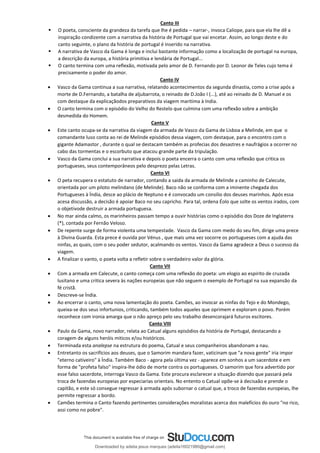 Canto III
▪ O poeta, consciente da grandeza da tarefa que lhe é pedida – narrar-, invoca Caliope, para que ela lhe dê a
inspiração condizente com a narrativa da história de Portugal que vai encetar. Assim, ao longo deste e do
canto seguinte, o plano da história de portugal é inserido na narrativa.
▪ A narrativa de Vasco da Gama é longa e inclui bastante informação como a localização de portugal na europa,
a descrição da europa, a história primitiva e lendária de Portugal...
▪ O canto termina com uma reflexão, motivada pelo amor de D. Fernando por D. Leonor de Teles cujo tema é
precisamente o poder do amor.
Canto IV
• Vasco da Gama continua a sua narrativa, relatando acontecimentos da segunda dinastia, como a crise após a
morte de D.Fernando, a batalha de aljubarrota, o reinado de D.João I (...), até ao reinado de D. Manuel e os
com destaque da explicaçãodos preparativos da viagem maritima à India.
• O canto termina com o episódio do Velho do Restelo que culmina com uma reflexão sobre a ambição
desmedida do Homem.
Canto V
• Este canto ocupa-se da narrativa da viagem da armada de Vasco da Gama de Lisboa a Melinde, em que o
comandante luso conta ao rei de Melinde episódios dessa viagem, com destaque, para o encontro com o
gigante Adamastor , durante o qual se destacam também as profecias dos desastres e naufrágios a ocorrer no
cabo das tormentas e o escorbuto que atacou grande parte da tripulação.
• Vasco da Gama conclui a sua narrativa e depois o poeta encerra o canto com uma reflexão que critica os
portugueses, seus contemporâneos pelo desprezo pelas Letras.
Canto VI
• O peta recupera o estatuto de narrador, contando a saida da armada de Melinde a caminho de Calecute,
orientada por um piloto melindano (de Melinde). Baco não se conforma com a iminente chegada dos
Portugueses à Índia, desce ao plácio de Neptuno e é convocado um consilio dos deuses marinhos. Após essa
acesa discussão, a decisão é apoiar Baco no seu capricho. Para tal, ordena Éolo que solte os ventos irados, com
o objetivode destruir a armada portuguesa.
• No mar ainda calmo, os marinheiros passam tempo a ouvir histórias como o episódio dos Doze de Inglaterra
(*), contada por Fernão Veloso.
• De repente surge de forma violenta uma tempestade. Vasco da Gama com medo do seu fim, dirige uma prece
à Divina Guarda. Esta prece é ouvida por Vénus , que mais uma vez socorre os portugueses com a ajuda das
ninfas, as quais, com o seu poder sedutor, acalmando os ventos. Vasco da Gama agradece a Deus o sucesso da
viagem.
• A finalizar o vanto, o poeta volta a refletir sobre o verdadeiro valor da glória.
Canto VII
• Com a armada em Calecute, o canto começa com uma reflexão do poeta: um elogio ao espirito de cruzada
lusitano e uma critica severa às nações europeias que não seguem o exemplo de Portugal na sua expansão da
fé cristã.
• Descreve-se Índia.
• Ao encerrar o canto, uma nova lamentação do poeta. Camões, ao invocar as ninfas do Tejo e do Mondego,
queixa-se dos seus infortunios, criticando, também todos aqueles que oprimem e exploram o povo. Porém
reconhece com ironia amarga que o não apreço pelo seu trabalho desencorajará futuros escitores.
Canto VIII
• Paulo da Gama, novo narrador, relata ao Catual alguns episódios da história de Portugal, destacando a
coragem de alguns heróis miticos e/ou históricos.
• Terminada esta analepse na estrutura do poema, Catual e seus companheiros abandonam a nau.
• Entretanto os sacrifícios aos deuses, que o Samorim mandara fazer, vaticinam que "a nova gente" iria impor
"eterno cativeiro" à Índia. Também Baco - agora pela última vez - aparece em sonhos a um sacerdote e em
forma de "profeta falso" inspira-lhe ódio de morte contra os portugueses. O samorim que fora advertido por
esse falso sacerdote, interroga Vasco da Gama. Este procura esclarecer a situação dizendo que passará pela
troca de fazendas europeias por especiarias orientais. No entento o Catual opõe-se à decisaão e prende o
capitão, e este só consegue regressar à armada após subornar o catual que, a troco de fazendas europeias, lhe
permite regressar a bordo.
• Camões termina o Canto fazendo pertinentes considerações moralistas acerca dos malefícios do ouro "no rico,
assi como no pobre".
Downloaded by adelia jesus marques (adelia16021980@gmail.com)
lOMoARcPSD|18847201
 