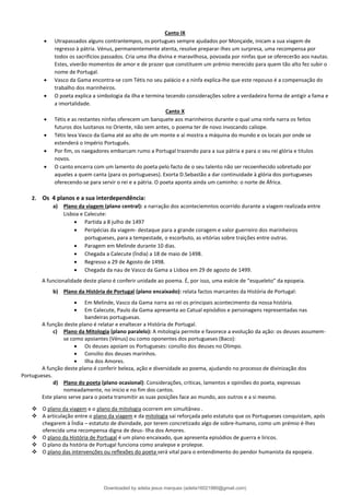 Canto IX
• Utrapassados alguns contrantempos, os portugues sempre ajudados por Monçaide, inicam a sua viagem de
regresso à pátria. Vénus, permanentemente atenta, resolve preparar-lhes um surpresa, uma recompensa por
todos os sacrificios passados. Cria uma ilha divina e maravilhosa, povoada por ninfas que se oferecerão aos nautas.
Estes, viverão momentos de amor e de prazer que constituem um prémio merecido para quem tão alto fez subir o
nome de Portugal.
• Vasco da Gama encontra-se com Tétis no seu palácio e a ninfa explica-lhe que este repouso é a compensação do
trabalho dos marinheiros.
• O poeta explica a simbologia da ilha e termina tecendo considerações sobre a verdadeira forma de antigir a fama e
a imortalidade.
Canto X
• Tétis e as restantes ninfas oferecem um banquete aos marinheiros durante o qual uma ninfa narra os feitos
futuros dos lusitanos no Oriente, não sem antes, o poema ter de novo invocando caliope.
• Tétis leva Vasco da Gama até ao alto de um monte e aí mostra a máquina do mundo e os locais por onde se
estenderá o Império Português.
• Por fim, os naegadores embarcam rumo a Portugal trazendo para a sua pátria e para o seu rei glória e titulos
novos.
• O canto encerra com um lamento do poeta pelo facto de o seu talento não ser recoenhecido sobretudo por
aqueles a quem canta (para os portugueses). Exorta D.Sebastão a dar continuidade à glória dos portugueses
oferecendo-se para servir o rei e a pátria. O poeta aponta ainda um caminho: o norte de África.
2. Os 4 planos e a sua interdependência:
a) Plano da viagem (plano central): a narração dos aconteciemntos ocorrido durante a viagem realizada entre
Lisboa e Calecute:
• Partida a 8 julho de 1497
• Peripécias da viagem- destaque para a grande coragem e valor guerreiro dos marinheiros
portugueses, para a tempestade, o escorbuto, as vitórias sobre traições entre outras.
• Paragem em Melinde durante 10 dias.
• Chegada a Calecute (Índia) a 18 de maio de 1498.
• Regresso a 29 de Agosto de 1498.
• Chegada da nau de Vasco da Gama a Lisboa em 29 de agosto de 1499.
A funcionalidade deste plano é conferir unidade ao poema. É, por isso, uma esécie de “esqueleto” da epopeia.
b) Plano da História de Portugal (plano encaixado): relata factos marcantes da História de Portugal:
• Em Melinde, Vasco da Gama narra ao rei os principais acontecimento da nossa história.
• Em Calecute, Paulo da Gama apresenta ao Catual episódios e personagens representadas nas
bandeiras portuguesas.
A função deste plano é relatar e enaltecer a História de Portugal.
c) Plano da Mitologia (plano paralelo): A mitologia permite e favorece a evolução da ação: os deuses assumem-
se como apoiantes (Vénus) ou como oponentes dos portugueses (Baco):
• Os deuses apoiam os Portugueses: consílio dos deuses no Olimpo.
• Consilio dos deuses marinhos.
• Ilha dos Amores.
A função deste plano é conferir beleza, ação e diversidade ao poema, ajudando no processo de divinização dos
Portugueses.
d) Plano do poeta (plano ocasional): Considerações, criticas, lamentos e opiniões do poeta, expressas
nomeadamente, no inicio e no fim dos cantos.
Este plano serve para o poeta transmitir as suas posições face ao mundo, aos outros e a si mesmo.
❖ O plano da viagem e o plano da mitologia ocorrem em simultâneo .
❖ A articulação entre o plano da viagem e da mitologia sai reforçada pelo estatuto que os Portugueses conquistam, após
chegarem à Índia – estatuto de divindade, por terem concretizado algo de sobre-humano, como um prémio é-lhes
oferecida uma recompensa digna de deus- Ilha dos Amores.
❖ O plano da História de Portugal é um plano encaixado, que apresenta episódios de guerra e liricos.
❖ O plano da história de Portugal funciona como analepse e prolepse.
❖ O plano das intervenções ou reflexões do poeta será vital para o entendimento do pendor humanista da epopeia.
Downloaded by adelia jesus marques (adelia16021980@gmail.com)
lOMoARcPSD|18847201
 