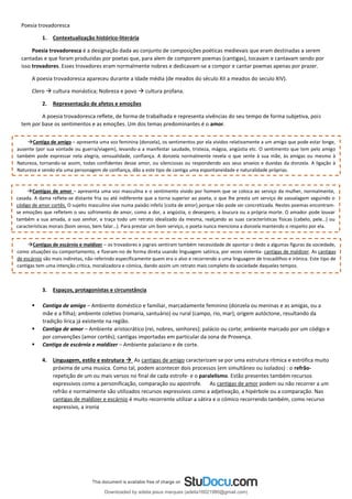 Poesia trovadoresca
1. Contextualização histórico-literária
Poesia trovadoresca é a designação dada ao conjunto de composições poéticas medievais que eram destinadas a serem
cantadas e que foram produzidas por poetas que, para alem de comporem poemas (cantigas), tocavam e cantavam sendo por
isso trovadores. Esses trovadores eram normalmente nobres e dedicavam-se a compor e cantar poemas apenas por prazer.
A poesia trovadoresca apareceu durante a Idade média (de meados do século XII a meados do seculo XIV).
Clero → cultura monástica; Nobreza e povo → cultura profana.
2. Representação de afetos e emoções
A poesia trovadoresca reflete, de forma de trabalhada e representa vivências do seu tempo de forma subjetiva, pois
tem por base os sentimentos e as emoções. Um dos temas predominantes é o amor.
3. Espaços, protagonistas e circunstância
▪ Cantiga de amigo – Ambiente doméstico e familiar, marcadamente feminino (donzela ou meninas e as amigas, ou a
mãe e a filha); ambiente coletivo (romaria, santuário) ou rural (campo, rio, mar); origem autóctone, resultando da
tradição lírica já existente na região.
▪ Cantiga de amor – Ambiente aristocrático (rei, nobres, senhores); palácio ou corte; ambiente marcado por um código e
por convenções (amor cortês); cantigas importadas em particular da zona de Provença.
▪ Cantiga de escárnio e maldizer – Ambiente palaciano e de corte.
4. Linguagem, estilo e estrutura → As cantigas de amigo caracterizam se por uma estrutura rítmica e estrófica muito
próxima de uma musica. Como tal, podem acontecer dois processos (em simultâneo ou isolados) : o refrão-
repetição de um ou mais versos no final de cada estrofe- e o paralelismo. Estão presentes também recursos
expressivos como a personificação, comparação ou apostrofe. As cantigas de amor podem ou não recorrer a um
refrão e normalmente são utilizados recursos expressivos como a adjetivação, a hipérbole ou a comparação. Nas
cantigas de maldizer e escárnio é muito recorrente utilizar a sátira e o cómico recorrendo também, como recurso
expressivo, a ironia
→Cantiga de amigo – apresenta uma voz feminina (donzela), os sentimentos por ela vividos relativamente a um amigo que pode estar longe,
ausente (por sua vontade ou guerra/viagem), levando-a a manifestar saudade, tristeza, mágoa, angústia etc. O sentimento que tem pelo amigo
também pode expressar nela alegria, sensualidade, confiança. A donzela normalmente revela o que sente à sua mãe, às amigas ou mesmo à
Natureza, tornando-se assim, todas confidentes desse amor, ou silenciosas ou respondendo aos seus anseios e duvidas da donzela. A ligação à
Natureza e sendo ela uma personagem de confiança, dão a este tipo de cantiga uma espontaneidade e naturalidade próprias.
→Cantigas de amor – apresenta uma voz masculina e o sentimento vivido por homem que se coloca ao serviço da mulher, normalmente,
casada. A dama reflete-se distante fria ou até indiferente que a torna superior ao poeta, o que lhe presta um serviço de vassalagem seguindo o
código de amor cortês. O sujeito masculino vive numa paixão infeliz (coita de amor) porque não pode ser concretizada. Nestes poemas encontram-
se emoções que refletem o seu sofrimento de amor, como a dor, a angústia, o desespero, a loucura ou a própria morte. O amador pode louvar
também a sua amada, a sua senhor, e traça todo um retrato idealizado da mesma, realçando as suas características físicas (cabelo, pele…) ou
características morais (bom senso, bem falar…). Para prestar um bom serviço, o poeta nunca menciona a donzela mantendo o respeito por ela.
→Cantigas de escárnio e maldizer – os trovadores e jograis sentiram também necessidade de apontar o dedo a algumas figuras da sociedade,
como situações ou comportamento, e fizeram-no de forma direta usando linguagem satírica, por vezes violenta- cantigas de maldizer. As cantigas
de escárnio são mais indiretas, não referindo especificamente quem era o alvo e recorrendo a uma linguagem de trocadilhos e irónica. Este tipo de
cantigas tem uma intenção critica, moralizadora e cómica, dando assim um retrato mais completo da sociedade daqueles tempos.
Downloaded by adelia jesus marques (adelia16021980@gmail.com)
lOMoARcPSD|18847201
 