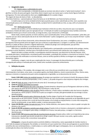 3. Imaginário épico
3.1. Matéria épica e sublimidade do canto
Como foi visto na proposição, a intenção do poeta ao escrever esta obra é cantor o “peito ilustre lusitano”, isto é,
glorificar os feitos do povo português. Esses feitos dizem respeiro quer aos nautas quer a outras ilustre figuras históricas
portuguesas. Por esta razão podemos dizer que a matéria épica de Os Lusiadas integra:
→a viagem de Vasco da Gama à Índia – as descobertas;
→os feitos históricos – apresentação por Vasco Da Gama ao rei de Melinde e por Paulo da Gama ao Catual.
A matéria épica só se torna verdadeiramente épica quando passa a estar subordinada ao mito, isto é, quando a sua
interpretação passa a ser simbólogica. Nesse sentido, o própria herói é subordinado ao mito, ou seja, sofre um processo de
mitificação.
3.2. Mitificação do herói
Camões não escolheu um herói individual que motivasse o título da sua obra, mas procurou que a sua epopeia
enunciasse a história de todo o povo da "geração de luso". A intenção em exaltar os portugueses levou Camões a torná-los
verdadeiros heróis que se foram construindo, ao longo da obra, e que mereceram a mitificação.
Deste modo, estamos perante um herói colectivo, que é constituído pelas "armas e barões assinalados", pelos Reis, por
"aqueles que por obras valerosas/Se vão da lei da morte libertando" e pelos navegadores, que no seu conjunto formam "o peito
ilustre lusitano".
Para que este se fosse construindo, vários elementos foram fundamentais, tais como: a inteligência, pois os
portugueses fizeram grande parte da viagem sem que os Deuses se apercebessem; a coragem e a valentia, que demonstraram
perante as ciladas de Baco e perante o Gigante Adamastor, símbolo do perigo e do inultrapassável, que permitiu
a heroificação de Vasco da Gama, no momento de inversão.
Além disso, o episódio do Velho do Restelo, que simbolizando a contraposição e prenunciando vários perigos, mortes,
tormentas e outros desastres, contribui para a formação do herói, que enfrenta estes obstáculos com coragem e esforço.
Depois de todas as etapas vencidas, os portugueses merecem descanso, que decorrerá na Ilha dos Amores, local
concebido pelo épico, simbolizando a recompensa pela heroicidade, a satisfação dos sentidos e a harmonia no Universo. É aqui
que os portugueses são mitificados e se tornam Deuses, como se verifica quando as Ninfas se entregam aos navegadores,
alcançando a glória.
Finalmente, a viagem, mais do que a exploração dos mares, é a passagem do desconhecido para o conhecido,
conseguida pelo esforço e motivada pelo amor, tendo como resultado a posse do conhecimento.
4. Refleções do poeta
Luís de Camões, n´Os Lusíadas, não consegue calar a voz crítica da sua consciência nem a sua emoção. Então,
interrompendo o tom épico, umas vezes, a sua palavra ganha uma feição didáctica, moral e severamente crítica. Outras vezes,
expressa o lamento e o queixume de quem sente amargamente a ingratidão, ou os desconcertos do mundo.
Canto I (105-106) Limites da condição humana: Os perigos que espreitam o ser humano (o herói), tão pequeno diante
das forças poderosas da natureza (tempestades, o mar, o vento...), do poder da guerra e dos traiçoeiros enganos dos inimigos.
❖ Canto III Poder do amor: surge do tema do amor de D. Fernando por D.Leonor
❖ Canto IV ambição desmedida do homem
❖ Canto V (92-100) Desprezo das artes e das letras: O poeta lamenta o desprezo que os Portugueses valorizam as letras,
pois apesar de serem de terra de heróis, não reconhecem o valor da arte.
❖ Canto VI (95-99)Verdadeiro valor da glória: Nestas estâncias, o Poeta realça o verdadeiro valor das honras e da glória
alcançado por mérito próprio. O herói faz-se pela sua coragem e virtude, pela generosidade da sua entrega a causas
desinteressadas.
❖ Canto VII (78-93) Lamento pelos infortúnios da vida: Camões elogia o Espírito de Cruzadas dos Portugueses,
destacando-os de outros povos. O poeta, invoca as Ninfas do Tejo e do Mondego, queixando-se da ingratidão de que é
vítima. Ele que sonhava com a coroa de louros dos poetas, vê-se votado ao esquecimento e à sorte mais mesquinha,
não lhe reconhecendo, os que detêm o poder, o serviço que presta à Pátria.
❖ Canto VIII (96-99) o poder corrupto do ouro: Faz-se, nestas estâncias, uma severa crítica; o alvo é o poder corruptor do
dinheiro e do «ouro».
❖ Canto IX (93-99) verdadeiro caminho para atingir a fama: O poeta incita os homens a alcançarem a verdadeira glória e a
fama, que não se conseguem pela cobiça, a ambição ou a tirania; mas pela justiça, a coragem e o heroismo
desinteressado.
❖ Canto X (145-156) lamentos pela falta de reconhecimento do povo: O poeta volta a referir-se à importância das Letras
(Literatura) e desabafa que já está cansado de se dirigir a quem não quer escutar o seu canto, «gente surda e
endurecida». Exorta o Rei a concretizar novas glórias.
Antiepopeia- a riqueza do poema está na vertente didática e interventiva, nesta capaciadade de Camões mostrar o
outro lado da epopeia (antiepopeia). Na verdade, os momentos em que o poeta tece criticas aos portugueses ou quando deixa
conselhos dos seus contemporâneos, a matéria épica e o canto sublime dão lugar à antiepopeia, isto é, ao reconhecimento e à
condenação da vileza e da miséria humana.
Downloaded by adelia jesus marques (adelia16021980@gmail.com)
lOMoARcPSD|18847201
 