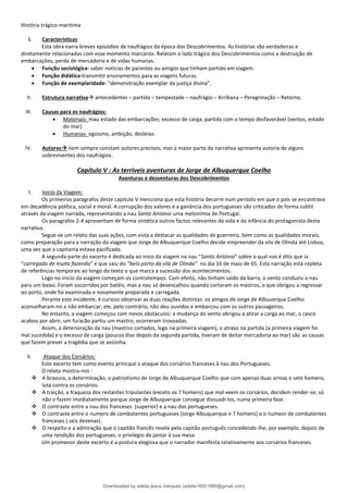 História trágico-maritima
I. Caracteristicas
Esta obra narra breves episódios de naufrágios da época dos Descobrimentos. As histórias são verdadeiras e
diretamente relacionadas com esse momento marcante. Relatam o lado trágico dos Descobrimentos como a destruição de
embarcações, perda de mercadoria e de vidas humanas.
• Função sociológica- saber noticias de parentes ou amigos que tinham partido em viagem.
• Função didática-transmitir ensinamentos para as viagens futuras.
• Função de exemplaridade- “demonstração exemplar da justiça divina”.
II. Estrutura narrativa→ antecedentes – partida – tempestade – naufrágio – Arribana – Peregrinação – Retorno.
III. Causas para os naufrágios:
• Materiais- mau estado das embarcações; excesso de carga; partida com o tempo desfavorável (ventos, estado
do mar)
• Humanas- egoismo, ambição, desleixo.
IV. Autores→ nem sempre constam autores precisos, mas a maior parte da narrativa apresenta autoria de alguns
sobreviventes dos naufrágios.
Capítulo V : As terriveis aventuras de Jorge de Albuquerque Coelho
Aventuras e desventuras dos Descobrimentos
I. Inicio da Viagem:
Os primeiros paragrafos deste capitulo V menciona que esta história decorre num período em que o país se encontrava
em decadência política, social e moral. A corrupção dos valores e a ganância dos portugueses são criticados de forma subtil
através da viagem narrada, representando a nau Santo António uma metonímia de Portugal.
Os paragrafos 2-4 apresentam de forma sintética outros factos relevantes da vida e da infância do protagonista desta
narrativa.
Segue-se um relato das suas ações, com vista a destacar as qualidades de guerreiro, bem como as qualidades morais,
como preparação para a narração da viagem que Jorge de Albuquerque Coelho decide empreender da vila de Olinda até Lisboa,
uma vez que a capitania estava pacificada.
A segunda parte do excerto é dedicada ao inico da viagem na nau “Santo António” sobre a qual nos é dito que ia
“carregado de muita fazenda” e que saiu do “belo porto da vila de Olinda” no dia 16 de maio de 65. Esta narração está repleta
de referências temporais ao longo do texto o que marca a sucessão dos acontecimentos.
Logo no inicio da viagem começam os contratempos. Com efeito, não tinham saido da barra, o vento conduziu a nau
para um baixo. Foram socorridos por batéis, mas a nau só desencalhou quando cortaram os mastros, o que obrigou a regressar
ao porto, onde foi examinada e novamente preparada e carregada.
Perante este incidente, é curioso observar as duas reações distintas: os amigos de Jorge de Albuuerque Coelho
aconselharam-no a não embarcar; ele, pelo contrário, não deu ouvidos e embarcou com os outros passageiros.
No entanto, a viagem começou com novos obstáculos: a mudança do vento obrigou a atirar a carga ao mar, o casco
acabou por abrir, um furacão partiu um mastro; ocorreram trovoadas.
Assim, a deterioração da nau (mastros cortados, logo na primeira viagem), o atraso na partida (a primeira viagem foi
mal sucedida) e o excesso de carga (poucos dias depois da segunda partida, tiveram de deitar mercadoria ao mar) são as causas
que fazem prever a tragédia que se avizinha.
II. Ataque dos Corsários:
Este excerto tem como evento principal o ataque dos corsários franceses à nau dos Portugueses.
O relato mostra-nos :
❖ A bravura, a determinação, o patriotismo de Jorge de Albuquerque Coelho que com apenas duas armas e sete homens,
luta contra os corsários.
❖ A traição, a fraqueza dos restantes tripulantes (exceto os 7 homens) que mal veem os corsários, decidem render-se; só
não o fazem imediatamente porque Jorge de Albuquerque consegue dissuadi-los, numa primeira fase.
❖ O contraste entre a nau dos franceses (superior) e a nau dos portugueses.
❖ O contraste entre o numero de combatentes portugueses (Jorge Albuquerque e 7 homens) e o numeor de combatentes
franceses ( seis dezenas).
❖ O respeito e a admiração que o capitão francês revela pelo capitão português concedendo-lhe, por exemplo, depois de
uma rendição dos portugueses, o privilegio de jantar à sua mesa.
Um promenor deste excerto é a postura elogiosa que o narrador manifesta relativamente aos corsários franceses.
Downloaded by adelia jesus marques (adelia16021980@gmail.com)
lOMoARcPSD|18847201
 