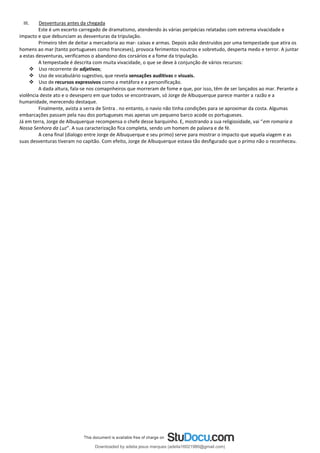 III. Desventuras antes da chegada
Este é um excerto carregado de dramatismo, atendendo às várias peripécias relatadas com extrema vivacidade e
impacto e que debunciam as desventuras da tripulação.
Primeiro têm de deitar a mercadoria ao mar- caixas e armas. Depois asão destruidos por uma tempestade que atira os
homens ao mar (tanto portugueses como franceses), provoca ferimentos noutros e sobretudo, desperta medo e terror. A juntar
a estas desventuras, verificamos o abandono dos corsários e a fome da tripulação.
A tempestade é descrita com muita vivacidade, o que se deve à conjunção de vários recursos:
❖ Uso recorrente de adjetivos;
❖ Uso de vocabulário sugestivo, que revela sensações auditivas e visuais.
❖ Uso de recursos expressivos como a metáfora e a personificação.
A dada altura, fala-se nos comapnheiros que morreram de fome e que, por isso, têm de ser lançados ao mar. Perante a
violência deste ato e o desespero em que todos se encontravam, só Jorge de Albuquerque parece manter a razão e a
humanidade, merecendo destaque.
Finalmente, avista a serra de Sintra . no entanto, o navio não tinha condições para se aproximar da costa. Algumas
embarcações passam pela nau dos portugueses mas apenas um pequeno barco acode os portugueses.
Já em terra, Jorge de Albuquerque recompensa o chefe desse barquinho. E, mostrando a sua religiosidade, vai “em romaria a
Nossa Senhora da Luz”. A sua caracterização fica completa, sendo um homem de palavra e de fé.
A cena final (dialogo entre Jorge de Albuquerque e seu primo) serve para mostrar o impacto que aquela viagem e as
suas desventuras tiveram no capitão. Com efeito, Jorge de Albuquerque estava tão desfigurado que o primo não o reconheceu.
Downloaded by adelia jesus marques (adelia16021980@gmail.com)
lOMoARcPSD|18847201
 