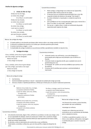 Analise de algumas cantigas:
1. Ondas do Mar de Vigo
Ondas do mar de Vigo,
se vistes meu amigo!
E ai, Deus!, se verrá cedo!
Ondas do mar levado,
se vistes meu amado!
E ai Deus!, se verrá cedo!
Se vistes meu amigo,
o por que eu sospiro!
E ai Deus!, se verrá cedo!
Se vistes meu amado,
por que hei gran cuidado!
E ai Deus!, se verrá cedo!
2. Cantigas de amigo
Ai eu, coitada, como vivo en gran cuidado
por meu amigo, que hei alongado!
Muito me tarda
o meu amigo na Guarda!
Ai eu, coitada, como vivo en gran desejo
por meu amigo, que tarda e non vejo!
Muito me tarda
o meu amigo na Guarda
3.
Bailemos nós ja todas tres, ai amigas,
so aquestas avelaneiras frolidas
e quen for velida, como nós, velidas,
se amigo amar,
so aquestas avelaneiras frolidas
verrá bailar.
Bailemos nós ja todas tres, ai irmanas,
so aqueste ramo destas avelanas
e quen for louçana, como nós, louçanas
se amig'amar,
so aqueste ramo destas avelanas
verrá bailar.
Características temáticas :
▪ Nesta cantiga, a amiga dirige-se às ondas do mar (apostrofe),
querendo saber noticias novas do seu amigo.
▪ A natureza torna-se confidente (personificação) mas o mar não
responde (símbolo de distância e do perigo “mar levado”)
▪ As ondas simbolizam a inquietação e o estado de espirito da
menina.
▪ Esta confidência ao mar é acentuada pela súplica que a menina faz a
Deus (“e ai Deus, se verrá cedo”- apostrofe)
▪ Por sua vez , o apelo a Deus « traduz um sentimento de grande
expectativa pelo regresso do amigo.
Marcas das cantigas de amigo:
▪ O sujeito poético é uma donzela que deseja saber noticias sobre o seu amigo ausente e distante.
▪ A natureza é confidente da menina e é às ondas que a donzela questiona pelo amado.
▪ O cenário é primitivo e singelo – o mar.
▪ A simplicidade da cantiga é evidente na sua estrutura (refrão e paralelismo) e também no tipo de rima.
Caracteristicas temáticas :
▪ A donzela revela o seu sofrimento, a sua coita (desgraça), e
preocupação pelo amigo que está afastado e que se demora na
Guarda.
▪ A donzela revela na segunda estrofe, que a saudade torna-se em
grande desejo de o ver.
▪ A interjeição “Aí” confere um tom de confidência que acentua a dor
da ausência.
▪ O excesso de (!) contribui para acentuar a sentimentalidade já
expressada.
Marcas de cantiga de amigo:
▪ Voz feminina;
▪ Sentimentalidade espontânea e natural – expressão da saudade pelo amigo que tarda.
▪ Estrutura simples e repetida (paralelismo e refrão) que remete para um caracter tradicional (autóctone).
Por Deus, ai amigas, mentr'al non fazemos,
so aqueste ramo frolido bailemos
e quen ben parecer, como nós parecemos,
se amig'amar,
so aqueste ramo so'l que nós bailemos
verrá bailar.
Caracteristicas temáticas:
▪ Uma donzela enamorada, alegre e feliz, confiante na sua beleza e na das suas amigas, certa
na sua capacidade de sedução, mostra-se ansiosa por ir bailar e faz o convite às amigas.
▪ Esse convite é alargado a outras donzelas desde que sejam igualmente formosas e belas,
desde que estejam apaixonadas.
▪ As donzelas, sendo as destinatárias do convite são as suas confidentes.
▪ Todas bailam, envolvidas na Natureza, que com elas partilha a alegria do despertar do
amor.
Marcas das cantigas de amigo:
-Voz feminina faz convite a outras donzelas,
que também são suas confidentes.
-Autoelogio às mulheres
-Empatia com a Natureza que está em
consonância com os sentimentos de felicidade,
amor e sedução da menina.
-O refrão e o paralelismo ajudam a criar um
ritmo e uma cadência, reforçando a mensagem
e contribuindo para o caracter musical da
cantiga.
Downloaded by adelia jesus marques (adelia16021980@gmail.com)
lOMoARcPSD|18847201
 