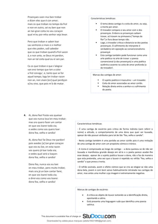 4. Ai, dona fea! Foste-vos queixar
que vos nunca louv'en meu trobar;
mas ora quero fazer um cantar
en que vos loarei toda via;
e vedes como vos quero loar:
dona fea, velha e sandia!
Ai, dona fea! Se Deus me pardon!
pois avedes [a] tan gran coraçon
que vos eu loe, en esta razon
vos quero já loar toda via;
e vedes qual será a loaçon:
dona fea, velha e sandia!
Dona fea, nunca vos eu loei
en meu trobar, pero muito trobei;
mais ora já un bon cantar farei,
en que vos loarei toda via;
e direi-vos como vos loarei:
dona fea, velha e sandia!
Caracteristicas temáticas:
▪ O tema desta cantiga é a coita do amor, ou seja,
a morte por amor.
▪ O trovador compara o seu amor com o dos
provençais. Embora os provençais saibam
trovar, só trovam na primavera (“tempo da
flor”) e fora desse tempo não.
▪ Logo, o trovador critica e distancia-se dos poetas
provençais. O sofrimento do interprete é
verdadeiro em oposição ao convencionalismo
provençal.
▪ Esta cantiga também pode funcionar como uma
arte poética na arte de trovar: a poesia
convencional (a dos provençais) e uma poética
autêntica assente na coita de amor profunda (a
do trovador).
Marcas das cantigas de amor:
▪ O sujeito poético é masculino – um trovador.
▪ Coita do amor associadas ao amor cortês.
▪ Relação direta entre a senhor e o sofrimento
do poeta.
Caracteristicas temáticas:
- É uma cantiga de escárnio pois critica de forma indireta (sem referir o
nome) a atitude, o comportamento de uma dona que quer ser louvada,
apesar de não possuir atributos para tal de tão “fea, velha e sandia”.
- Nesta cantiga também é uma paródia ao amor cortês pois é uma imitação
de uma cantiga de amor com um propósito cómico e irónico.
- A ironia é comprovada ao longo da cantiga: - a dona queixou-se de não ser
louvada e manifestou grande desejo em sê-lo e o poeta parece aceder-lhe
esse desejo; -apesar de o sujeito poético louvar a dona, não o faz da maneira
que esta pretendia, uma vez que o louvor é repetido no refrão “fea, velha e
sandia” o que prova a ironia;
- O refrão assinala, assim o efeito cómico que se cria ao elogiar-se não uma
dona bela, jovem e com bom senso habitualmente retratada nas cantigas de
amor, mas antes uma mulher cuja imagem é extremamente negativa.
Marcas de cantigas de escárnio:
• A critica ao objeto de louvor evitando-se a identificação direta,
apontando a sátira.
• Está presente uma linguagem rude que identifica uma poesia
satírica.
Proençaes soen mui ben trobar
e dizen eles que é con amor;
mais os que troban no tempo da frol
e non en outro, sei eu ben que non
an tan gran coita no seu coraçon
qual m'eu por mha senhor vejo levar.
Pero que troban e saben loar
sas senhores o mais e o melhor
que eles poden, soõ sabedor
que os que troban quand'a frol sazon
á, e non ante, se Deus mi perdon,
non an tal coita qual eu ei sen par.
Ca os que troban e que s'alegrar
van eno tempo que ten a color
a frol consigu', e, tanto que se for
aquel tempo, logu'en trobar razon
non an, non viven [en] qual perdiçon
oj'eu vivo, que pois m'á-de matar.
Downloaded by adelia jesus marques (adelia16021980@gmail.com)
lOMoARcPSD|18847201
 