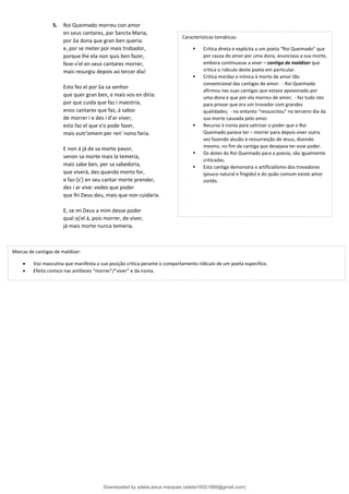 5. Roi Queimado morreu con amor
en seus cantares, par Sancta Maria,
por ũa dona que gran ben queria:
e, por se meter por mais trobador,
porque lhe ela non quis ben fazer,
feze-s'el en seus cantares morrer,
mais resurgiu depois ao tercer dia!
Esto fez el por ũa sa senhor
que quer gran ben, e mais vos en diria:
por que cuida que faz i maestria,
enos cantares que faz, á sabor
de morrer i e des i d'ar viver;
esto faz el que x'o pode fazer,
mais outr'omem per ren' nono faria.
E non á já de sa morte pavor,
senon sa morte mais la temeria,
mais sabe ben, per sa sabedoria,
que viverá, des quando morto for,
e faz-[s'] en seu cantar morte prender,
des i ar vive: vedes que poder
que lhi Deus deu, mais que non cuidaria.
E, se mi Deus a mim desse poder
qual oj'el á, pois morrer, de viver,
já mais morte nunca temeria.
Características temáticas:
▪ Critica direta e explicita a um poeta “Roi Queimado” que
por causa do amor por uma dona, anunciava a sua morte,
embora continuasse a viver – cantiga de maldizer que
critica o ridículo deste poeta em particular.
▪ Critica mordaz e irónica à morte de amor tão
convencional das cantigas de amor: - Roi Queimado
afirmou nas suas cantigas que estava apaixonado por
uma dona e que por ela morreu de amor; - fez tudo isto
para provar que era um trovador com grandes
qualidades; - no entanto “ressuscitou” no terceiro dia da
sua morte causada pelo amor.
▪ Recurso à ironia para satirizar o poder que o Roi
Queimado parece ter – morrer para depois viver outra
vez fazendo alusão à ressurreição de Jesus, dizendo
mesmo, no fim da cantiga que desejava ter esse poder.
▪ Os dotes do Roi Queimado para a poesia, são igualmente
criticadas.
▪ Esta cantiga demonstra o artificialismo dos trovadores
(pouco natural e fingido) e do quão comum existe amor
cortês.
Marcas de cantigas de maldizer:
• Voz masculina que manifesta a sua posição critica perante o comportamento ridículo de um poeta especifico.
• Efeito comico nas antíteses “morrer”/”viver” e da ironia.
Downloaded by adelia jesus marques (adelia16021980@gmail.com)
lOMoARcPSD|18847201
 