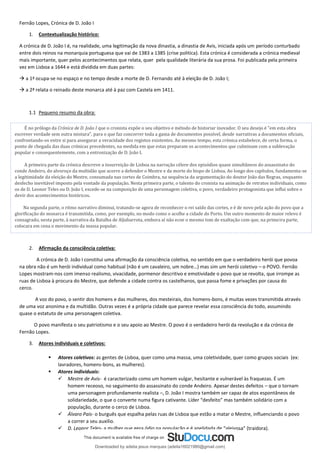 Fernão Lopes, Crónica de D. João I
1. Contextualização histórico:
A crónica de D. João I é, na realidade, uma legitimação da nova dinastia, a dinastia de Avis, iniciada após um período conturbado
entre dois reinos na monarquia portuguesa que vai de 1383 a 1385 (crise politica). Esta crónica é considerada a crónica medieval
mais importante, quer pelos acontecimentos que relata, quer pela qualidade literária da sua prosa. Foi publicada pela primeira
vez em Lisboa a 1644 e está dividida em duas partes:
→ a 1ª ocupa-se no espaço e no tempo desde a morte de D. Fernando até à eleição de D. João I;
→ a 2ª relata o reinado deste monarca até à paz com Castela em 1411.
1.1 Pequeno resumo da obra:
2. Afirmação da consciência coletiva:
A crónica de D. João I constitui uma afirmação da consciência coletiva, no sentido em que o verdadeiro herói que povoa
na obra não é um herói individual como habitual (não é um cavaleiro, um nobre…) mas sim um herói coletivo – o POVO. Fernão
Lopes mostram-nos com imenso realismo, vivacidade, pormenor descritivo e emotividade o povo que se revolta, que irrompe as
ruas de Lisboa à procura do Mestre, que defende a cidade contra os castelhanos, que passa fome e privações por causa do
cerco.
A voz do povo, o sentir dos homens e das mulheres, dos mesteirais, dos homens-bons, é muitas vezes transmitida através
de uma voz anonima e da multidão. Outras vezes é a própria cidade que parece revelar essa consciência do todo, assumindo
quase o estatuto de uma personagem coletiva.
O povo manifesta o seu patriotismo e o seu apoio ao Mestre. O povo é o verdadeiro herói da revolução e da crónica de
Fernão Lopes.
3. Atores individuais e coletivos:
▪ Atores coletivos: as gentes de Lisboa, quer como uma massa, uma coletividade, quer como grupos sociais (ex:
lavradores, homens-bons, as mulheres).
▪ Atores individuais:
✓ Mestre de Avis- é caracterizado como um homem vulgar, hesitante e vulnerável às fraquezas. É um
homem receoso, no seguimento do assassinato do conde Andeiro. Apesar destes defeitos – que o tornam
uma personagem profundamente realista –, D. João I mostra também ser capaz de atos espontâneos de
solidariedade, o que o converte numa figura cativante. Líder “desfeito” mas também solidário com a
população, durante o cerco de Lisboa.
✓ Álvaro Pais- o burguês que espalha pelas ruas de Lisboa que estão a matar o Mestre, influenciando o povo
a correr a seu auxilio.
✓ D. Leonor Teles- a mulher que gera ódio na população e é apelidada de “aleivosa” (traidora).
É no prólogo da Crónica de D. João I que o cronista expõe o seu objetivo e método de historiar inovador. O seu desejo é "em esta obra
escrever verdade sem outra mistura", para o que faz concorrer toda a gama de documentos possível, desde narrativas a documentos oficiais,
confrontando-os entre si para assegurar a veracidade dos registos existentes. Ao mesmo tempo, esta crónica estabelece, de certa forma, o
ponto de chegada das duas crónicas precedentes, na medida em que estas preparam os acontecimentos que culminam com a sublevação
popular e consequentemente, com a entronização de D. João I.
A primeira parte da crónica descreve a insurreição de Lisboa na narração célere dos episódios quase simultâneos do assassinato do
conde Andeiro, do alvoroço da multidão que acorre a defender o Mestre e da morte do bispo de Lisboa. Ao longo dos capítulos, fundamenta-se
a legitimidade da eleição do Mestre, consumada nas cortes de Coimbra, na sequência da argumentação do doutor João das Regras, enquanto
desfecho inevitável imposto pela vontade da população. Nesta primeira parte, o talento do cronista na animação de retratos individuais, como
os de D. Leonor Teles ou D. João I, excede-se na composição de uma personagem coletiva, o povo, verdadeiro protagonista que influi sobre o
devir dos acontecimentos históricos.
Na segunda parte, o ritmo narrativo diminui, tratando-se agora de reconhecer o rei saído das cortes, e é de novo pela ação do povo que a
glorificação do monarca é transmitida, como, por exemplo, no modo como o acolhe a cidade do Porto. Um outro momento de maior relevo é
consagrado, nesta parte, à narrativa da Batalha de Aljubarrota, embora aí não ecoe o mesmo tom de exaltação com que, na primeira parte,
colocara em cena o movimento da massa popular.
Downloaded by adelia jesus marques (adelia16021980@gmail.com)
lOMoARcPSD|18847201
 
