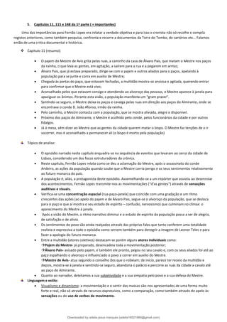 5. Capítulos 11, 115 e 148 da 1ª parte ( + importantes)
Uma das importâncias para Fernão Lopes era relatar a verdade objetiva e para isso o cronista não só recolhe e compila
registos anteriores, como também pesquisa, confronta e recorre a documentos da Torre do Tombo, de cartórios etc… Falamos
então de uma critica documental e histórica.
❖ Capitulo 11 (resumo):
• O pajem do Mestre de Avis grita pelas ruas, a caminho da casa de Álvaro Pais, que matam o Mestre nos paços
da rainha, o que leva as gentes, em agitação, a saírem para a rua e a pegarem em armas;
• Álvaro Pais, que já estava preparado, dirige-se com o pajem e outros aliados para o paços, apelando à
população para se junte e corra em auxilio de Mestre;
• Chegada às portas do paço, que estavam fechadas, a multidão mostra-se ansiosa e agitada, querendo entrar
para confirmar que o Mestre está vivo;
• Aconselhado pelos que estavam consigo e atendendo ao alvoroço das pessoas, o Mestre aparece à janela para
apaziguar os ânimos. Perante esta visão, a população manifesta um “gram prazer”.
• Sentindo-se seguro, o Mestre deixa os paços e cavalga pelas ruas em direção aos paços do Almirante, onde se
encontrava o conde D. João Afonso, irmão da rainha.
• Pelo caminho, o Mestre contacta com a população, que se mostra aliviada, alegre e disponível.
• Próximo dos paços do Almirante, o Mestre é acolhido pelo conde, pelos funcionários da cidade e por outros
fidalgos.
• Já à mesa, vêm dizer ao Mestre que as gentes da cidade querem matar o bispo. O Mestre faz tenções de o ir
socorrer, mas é aconselhado a permanecer ali (o bispo é morto pela população)
Tópico de analise:
• O episódio narrado neste capítulo enquadra-se na sequência de eventos que levaram ao cerco da cidade de
Lisboa, considerado um dos focos estruturadores da crónica.
• Neste capitulo, Fernão Lopes relata como se deu a aclamação do Mestre, após o assassinato do conde
Andeiro, as ações da população quando soube que o Mestre corria perigo e os seus sentimentos relativamente
ao futuro monarca do país.
• A população é, aliás, a protagonista deste episódio. Assemelhando-se a um repórter que assistiu ao desenrolar
dos acontecimentos, Fernão Lopes transmite-nos as movimentações (“d’as gentes”) através de sensações
auditivas e visuais.
• Verifica-se uma concentração espacial (rua-paço-janela) que coincide com uma gradação e um ritmo
crescentes das ações (ao apelo do pajem e de Álvaro Pais, segue-se o alvoroço da população, que se desloca
para o paço e que aí mostra o seu estado de espírito – confusão, nervosismo) que culminam no clímax: o
aparecimento do Mestre à janela.
• Após a visão do Mestre, o ritmo narrativo diminui e o estado de espirito da população passa a ser de alegria,
de satisfação e de alivio.
• Os sentimentos do povo são ainda realçados através das próprias falas que tanto conferem uma totalidade
realista e expressiva a todo o episódio como servem também para denegrir a imagem de Leonor Teles e para
fazer a apologia do futuro monarca.
• Entre a multidão (atores coletivos) destacam-se porém alguns atores individuais como:
→Pajem do Mestre- já preparado, desencadeia toda a movimentação posterior;
→Álvaro Pais- avisado pelo pajem, e também ele pronto, pegou no seu cavalo e, com os seus aliados foi até ao
paço espalhando o alvoroço e influenciado o povo a correr em auxilio do Mestre.
→Mestre de Avis- atua segundo o conselho dos que o rodeiam; de inicio, parece ter receio da multidão e
depois, mostra-se à janela e sentindo-se seguro, abandona o palácio e percorre as ruas da cidade a cavalo até
ao paço do Almirante.
• Quanto ao narrador, detetamos a sua subjetividade e a sua simpatia pelo povo e a sua defesa do Mestre.
Linguagem e estilo:
• Visualismo e dinamismo: a movimentação e o sentir das massas são-nos apresentados de uma forma muito
forte e real, não só através de recursos expressivos, como a comparação, como também através do apelo às
sensações ou do uso de verbos de movimento.
Downloaded by adelia jesus marques (adelia16021980@gmail.com)
lOMoARcPSD|18847201
 