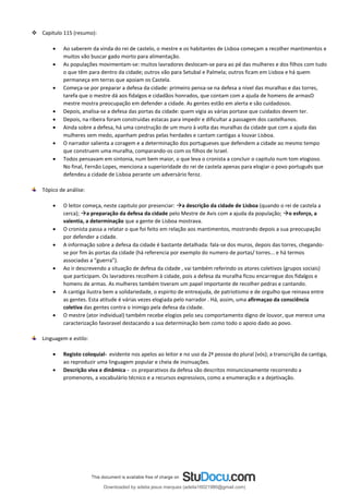 ❖ Capitulo 115 (resumo):
• Ao saberem da vinda do rei de castelo, o mestre e os habitantes de Lisboa começam a recolher mantimentos e
muitos vão buscar gado morto para alimentação.
• As populações movimentam-se: muitos lavradores deslocam-se para ao pé das mulheres e dos filhos com tudo
o que têm para dentro da cidade; outros vão para Setubal e Palmela; outros ficam em Lisboa e há quem
permaneça em terras que apoiam os Castela.
• Começa-se por preparar a defesa da cidade: primeiro pensa-se na defesa a nivel das muralhas e das torres,
tarefa que o mestre dá aos fidalgos e cidadãos honrados, que contam com a ajuda de homens de armasO
mestre mostra preocupação em defender a cidade. As gentes estão em alerta e são cuidadosos.
• Depois, analisa-se a defesa das portas da cidade: quem vigia as várias portase que cuidados devem ter.
• Depois, na ribeira foram construidas estacas para impedir e dificultar a passagem dos castelhanos.
• Ainda sobre a defesa, há uma construção de um muro à volta das muralhas da cidade que com a ajuda das
mulheres sem medo, apanham pedras pelas herdades e cantam cantigas a louvar Lisboa.
• O narrador salienta a coragem e a determinação dos portugueses que defendem a cidade ao mesmo tempo
que construem uma muralha, comparando-os com os filhos de Israel.
• Todos pensavam em sintonia, num bem maior, o que leva o cronista a concluir o capitulo num tom elogioso.
No final, Fernão Lopes, menciona a superioridade do rei de castela apenas para elogiar o povo português que
defendeu a cidade de Lisboa perante um adversário feroz.
Tópico de análise:
• O leitor começa, neste capitulo por presenciar: →a descrição da cidade de Lisboa (quando o rei de castela a
cerca); →a preparação da defesa da cidade pelo Mestre de Avis com a ajuda da população; →o esforço, a
valentia, a determinação que a gente de Lisboa mostrava.
• O cronista passa a relatar o que foi feito em relação aos mantimentos, mostrando depois a sua preocupação
por defender a cidade.
• A informação sobre a defesa da cidade é bastante detalhada: fala-se dos muros, depois das torres, chegando-
se por fim às portas da cidade (há referencia por exemplo do numero de portas/ torres... e há termos
associadas a “guerra”).
• Ao ir descrevendo a situação de defesa da cidade , vai também referindo os atores coletivos (grupos sociais)
que participam. Os lavradores recolhem à cidade, pois a defesa da muralha ficou encarregue dos fidalgos e
homens de armas. As mulheres também tiveram um papel importante de recolher pedras e cantando.
• A cantiga ilustra bem a solidariedade, o espirito de entreajuda, de patriotismo e de orgulho que reinava entre
as gentes. Esta atitude é várias vezes elogiada pelo narrador . Há, assim, uma afirmaçao da consciência
coletiva das gentes contra o inimigo pela defesa da cidade.
• O mestre (ator individual) também recebe elogios pelo seu comportamento digno de louvor, que merece uma
caracterização favoravel destacando a sua determinação bem como todo o apoio dado ao povo.
Linguagem e estilo:
• Registo coloquial- evidente nos apelos ao leitor e no uso da 2ª pessoa do plural (vós); a transcrição da cantiga,
ao reproduzir uma linguagem popular e cheia de insinuações.
• Descrição viva e dinâmica - os preparativos da defesa são descritos minunciosamente recorrendo a
promenores, a vocabulário técnico e a recursos expressivos, como a enumeração e a dejetivação.
Downloaded by adelia jesus marques (adelia16021980@gmail.com)
lOMoARcPSD|18847201
 