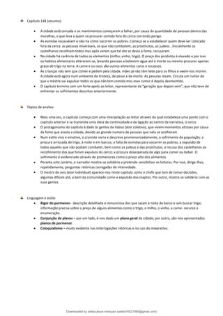❖ Capitulo 148 (resumo):
• A cidade está cercada e os mantimentos começaram a falhar, por causa da quantidade de pessoas dentro das
muralhas, o que leva a quem vá procurar comida fora do cerco correndo perigo.
• As esmolas escasseiam e não ha como socorrer os pobres. Começa se a estabelecer quem deve ser colocado
fora da cerca: as pessoas miseráveis, os que não combatem, as prostitutas, os judeos...Inicialmente os
castelhanos recolhiam todos mas após verem que tal ato se devia à fome, recusaram.
• Na cidade há carência de todos os elementos (milho, vinho, trigo). O preço dos produtos é elevado e por isso
os habitos alimentares alteraram-se, levando pessoas a beberem agua até à morte ou mesmo procurar apenas
graos de trigo na terra. A carne e os ovos são outros alimentos caros e escassos.
• As crianças não tem que comer e pedem pela cidade, mães já não têm leite para os filhos e veem-nos morrer.
A cidade está agora num ambiente de tristeza, de pesar e de morte. As pessoas rezam. Circula um rumor de
que o mestre vai expulsar todos os que não tem comida mas esse rumor é depois desmentido.
• O capitulo termina com um forte apelo ao leitor, representante da “geração que depois vem”, que não teve de
enfrentar os sofrimentos descritos anteriormente.
Tópico de analise:
• Mais uma vez, o capitulo começa com uma interpelação ao leitor através da qual estabelece uma ponte com o
capitulo anterior e se transmite uma ideia de continuidade e de ligação ao centro da narrativa, o cerco.
• O protagonismo do capitulo é dado às gentes de lisboa (ator coletivo), que vivem momentos atrozes por causa
da fome que assola a cidade, devido ao grande numero de pessoas que nela se acolheram
• Num estilo vivo e emotivo, o cronista narra e descreve promenorizadamente, o sofrimento da população: a
procura arriscada de trigo, à noite e em barcos; a falta de esmolas para socorrer os pobres; a expulsão de
todos aqueles que não podiam combater, bem como os judeus e das prostitutas; a recusa dos castelhanos ao
recolhimento dos que foram expulsos do cerco; a procura desesperada de algo para comer ou beber. O
sofrimento é evidenciado através de promenores como o preço alto dos alimentos.
• Perante este cenário, o narrador mostra-se solidário e pretende sensibilizar os leitores. Por isso, dirige-lhes,
repetidamente, perguntas retóricas carregadas de intensidade.
• O mestre de avis (ator individual) aparece-nos neste capitulo como o chefe que tem de tomar decisões,
algumas dificeis até, a bem da comunidade como a expulsão dos inaptos. Por outro, mostra se solidário com as
suas gentes.
Linguagem e estilo
• Rigor do pormenor- descrição detalhada e minunciosa dos que saiam à noite de barco e iam buscar trigo;
informação precisa sobre o preço de alguns alimentos como o trigo, o milho, o vinho, a carne- recurso à
enumeração.
• Conjunção de planos – por um lado, é-nos dado um plano geral da cidade; por outro, são-nos apresentados
planos de pormenor.
• Coloquialismo – muito evidente nas interrogações retóricas e no uso do imeprativo.
Downloaded by adelia jesus marques (adelia16021980@gmail.com)
lOMoARcPSD|18847201
 