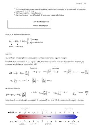 Fármaco 10 
 Os medicamentos tem natureza acida ou básica, e podem ser encontrados na forma ionizada ou molecular, 
dependendo do pH do meio. 
 Formula molecular – mais absorvido 
 Formula Ionizada – tem dificuldade de atravessar a bicamada lipídica 
Meio com: [H+] = pH pH= característica do meio 
[H+] = pH pka= caract. do composto 
Equação de Handerson- Hasselbach 
meio substancia 
Exercicios 
ion 
molecular 
1)Levando em consideração apenas os valores de pH do meio analise a seguinte situação: 
Foi adm V.O um comprimido de AAS cuja pka é 3.0, determine qual o local onde esse PA será melhor ab 
estomago (pH= 2,0) ou no intestino (pH= 6.0)? 
Resp.: 
= -1 - 10-1 = 
No intestino (pH=6.0) 
 2 = 3 + - 2 – 3 = 
 6 
no estomago 
- = 1/10. 
– 3 = - = 3 
absorvido, no 
-  -1 = 
- = 103 ou 
Resp.: levando em consideração apenas o pH do meio, o AAS será absorvido de modo mais intenso pelo estomago. 
____________________________________________________________ 
______________________________________________________________________________________________ 
__________________________________ 
1000 
1 
 