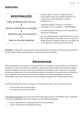 Fármaco 12 
RESERVATÓRIO 
•Muitas drogas se acumulam em alguns tecidos em 
concentrações maiores que no fluido extracelular e em 
outros tecidos, lá elas estão ligadas a proteínas, 
fosfolipídeos, íons... 
•Quando esta ligação é reversível, o local pode ser 
considerado como um reservatório - REDISTRIBUIÇÃO 
Uma ação terapêutica curta pode se torna longa devido ao 
processo de redistribuição. 
Obs.: Em indivíduos obesos, a quantidade de farmaco q pd ir 
para o tecido adiposo é mto grande. Isso faz com que dim a 
qtdade de farmaco q chega ao tecido alvo. O tec adiposo, pd 
ser considerado um sequestrador de medicamento. 
Eliminação: remoção do PA – o medicamento não vai somente para o tecido alvo, ele vai para outros tecidos tbm e 
pd causar efeitos colaterais (não prejudiciais) e reações adversas (causa prejuízos). 
Biotransformação 
Fármacos pequenos ou que apresentam características polares, são facilmente eliminados pelos rins. Entretanto, os 
fármacos em sua forma ativa tendem a ser lipofílicos, a permanecerem não ionizados e, com freqüência, ligados a 
proteínas. Substâncias com essas características são dificilmente excretadas na urina. Dessa forma, um processo 
alternativo que pode levar ao término da atividade da droga é o metabolismo. Por exemplo, barbitúricos lipofílicos, 
como o tiopental, teriam uma meia-vida muito longa, não fosse sua conversão metabólica em compostos 
hidrossolúveis. Assim, muitos fármacos, para serem excretados, necessitam sofrer transformações químicas. 
A biotransformação quimica de uma substancia faz com ela se torne inativa, ativa ou toxica para o corpo. 
 Aum a biotransf: dim o tempo de efeito 
 Dim a biotransf.: aum o tempo de efeito 
*Pro-farmaco ou pro-droga: precisa sofrer biotransformação hepática para ser um metabolito ativo. A modificação 
aum a hidrossolubilidade (excretado mais rapido), aum a polaridade das substancias. 
 Para ser absorvido, qto mais lipossolúvel (fórmula molecular) melhor 
 Para ser eliminado qto mais hidrossolúvel melhor 
 