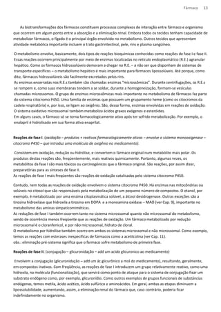 Fármaco 13 
As biotransformações dos fármacos constituem processos complexos de interação entre fármaco e organismo 
que ocorrem em algum ponto entre a absorção e a eliminação renal. Embora todos os tecidos tenham capacidade de 
metabolizar fármacos, o fígado é o principal órgão envolvido no metabolismo. Outros tecidos que apresentam 
atividade metabólica importante incluem o trato gastrintestinal, pele, rins e plasma sangüíneo. 
O metabolismo envolve, basicamente, dois tipos de reações bioquímicas conhecidas como reações de fase I e fase II. 
Essas reações ocorrem principalmente por meio de enzimas localizadas no retículo endoplasmático (R.E.) agranular 
hepático. Como os fármacos hidrossolúveis demoram a chegar no R.E. – a não ser que disponham de sistemas de 
transporte específicos – o metabolismo hepático é mais importante para fármacos lipossolúveis. Até porque, como 
dito, fármacos hidrossolúveis são facilmente excretados pelos rins. 
As enzimas encerradas nos R.E.s também são chamadas enzimas “microssômicas”. Durante centrifugações, os R.E.s 
se rompem e, como suas membranas tendem a se soldar, durante a homogeneização, formam-se vesículas 
chamadas microssomos. O grupo de enzimas microssômicas mais importante no metabolismo de fármacos faz parte 
do sistema citocromo P450. Uma família de enzimas que possuem um grupamento heme (como os citocromos da 
cadeia respiratória) e, por isso, se ligam ao oxigênio. São, dessa forma, enzimas envolvidas em reações de oxidação. 
O sistema oxidativo microssomal também metaboliza ácidos graxos exógenos e esteróides. 
Em alguns casos, o fármaco só se torna farmacologicamente ativo após ter sofrido metabolização. Por exemplo, o 
enalapril é hidrolisado em sua forma ativa enaprilat. 
Reações de fase I. (oxidação – produtos + reativos farmacologicamente ativos – envolve o sistema monooxigenase – 
citocromo P450 – que introduz uma molécula de oxigênio no medicamento). 
Consistem em oxidação, redução ou hidrólise, e convertem o fármaco original num metabólito mais polar. Os 
produtos destas reações são, freqüentemente, mais reativos quimicamente. Portanto, algumas vezes, os 
metabólitos da fase I são mais tóxicos ou carcinogênicos que o fármaco original. São reações, por assim dizer, 
preparatórias para as sínteses de fase II. 
As reações de fase I mais freqüentes são reações de oxidação catalisadas pelo sistema citocromo P450. 
Contudo, nem todas as reações de oxidação envolvem o sistema citocromo P450. Há enzimas nas mitocôndrias ou 
solúveis no citosol que são responsáveis pela metabolização de um pequeno número de compostos. O etanol, por 
exemplo, é metabolizado por uma enzima citoplasmática solúvel, a álcool desidrogenase. Outras exceções são a 
tirosina hidroxilase que hidroxila a tirosina em DOPA e a monoamina oxidase – MAO (ver Cap. 9), importante no 
metabolismo das aminas simpaticomiméticas. 
As reduções de fase I também ocorrem tanto no sistema microssomal quanto não microssomal do metabolismo, 
sendo de ocorrência menos freqüente que as reações de oxidação. Um fármaco metabolizado por redução 
microssomal é o cloranfenicol, e por não microssomal, hidrato de cloral. 
O metabolismo por hidrólise também ocorre em ambos os sistemas microssomal e não microssomal. Como exemplo, 
temos as reações com esterases inespecíficas de fármacos como a acetilcolina (ver Cap. 11). 
obs.: eliminação pré-sistema significa que o farmaco sofre metabolismo de primeira fase. 
Reações de fase II. (conjugação – glicuronidação – add um acido glicuronico ao medicamento) 
Envolvem a conjugação (glicuronidação – add um ác glicurônico a mol do medicamento), resultando, geralmente, 
em compostos inativos. Com freqüência, as reações de fase I introduzem um grupo relativamente reativo, como uma 
hidroxila, na molécula (funcionalização), que servirá como ponto de ataque para o sistema de conjugação fixar um 
substrato endógeno como, por exemplo, glicuronídio. Como outros exemplos de grupos funcionais de substâncias 
endógenas, temos metila, ácido acético, ácido sulfúrico e aminoácidos. Em geral, ambas as etapas diminuem a 
lipossolubilidade, aumentando, assim, a eliminação renal do fármaco que, caso contrário, poderia ficar 
indefinidamente no organismo. 
 