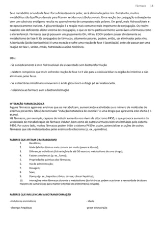 Fármaco 14 
Se o metabólito oriundo da fase I for suficientemente polar, será eliminado pelos rins. Entretanto, muitos 
metabólitos são lipofílicos demais para ficarem retidos nos túbulos renais. Uma reação de conjugação subseqüente 
com um substrato endógeno resulta no aparecimento de compostos mais polares. Em geral, mais hidrossolúveis e 
terapeuticamente inativos. A glicuronidação é a reação mais comum e mais importante de conjugação. Os recém-nascidos 
são deficientes deste sistema de conjugação, o que os torna particularmente vulneráveis a fármacos como 
o cloranfenicol. Fármacos que já possuem um grupamento OH, HN ou COOH podem passar diretamente ao 
metabolismo de fase II. Os conjugados de fármacos, altamente polares, podem, então, ser eliminados pelos rins. 
A isoniazida (ácido isonicotínico) é uma exceção e sofre uma reação de fase II (acetilação) antes de passar por uma 
reação de fase I, sendo, então, hidrolizada a ácido nicotínico. 
Obs.: 
- Se o medicamento é mto hidrossolúvel ele é excretado sem biotransformação 
- existem compostos que msm sofrendo reação de fase I e II vão para a vesícula biliar na região do intestino e são 
eliminado pelas fezes. 
- Se as bactérias intestinais removerem o acido glicuronico a droga pd ser reabsorvida. 
- tolerância ao farmaco aum a biotransformação 
INTERAÇÃO FARMACOLÓGICA 
Alguns fármacos agem nas enzimas que os metabolizam, aumentando a atividade ou o número de moléculas de 
enzimas presentes. Isto é denominado “indução metabólica de enzimas” e uma droga que apresenta este efeito é o 
etanol. 
Há fármacos, por exemplo, capazes de induzir aumento nos níveis de citocromo P450, o que provoca aumento da 
velocidade de metabolização do fármaco indutor, bem como de outros fármacos biotransformados pelo sistema 
P450. Por outro lado, muitos fármacos podem inibir o sistema P450 e, assim, potencializar as ações de outros 
fármacos que são metabolizados pelas enzimas do citocromo (p. ex., quinidina). 
FATORES QUE AFETAM O METABOLISMO 
1. Genéticos; 
2. Idade (efeitos tóxicos mais comuns em muito jovens e idosos); 
3. Diferenças individuais (há variações de até 30 vezes no metabolismo de uma droga); 
4. Fatores ambientais (p. ex., fumo); 
5. Propriedades químicas dos fármacos; 
6. Via de administração; 
7. Dosagem; 
8. Sexo; 
9. Doença (p. ex., hepatite crônica, cirrose, câncer hepático); 
10. Interações entre fármacos durante o metabolismo (barbitúricos podem ocasionar a necessidade de doses 
maiores de cumarínicos para manter o tempo de protrombina elevado). 
FATORES QUE INFLUENCIAM A BIOTRANSFORMAÇÃO 
- indutores enzimáticos 
- doenças hepáticas 
- idade 
-grave desnutrição 
 