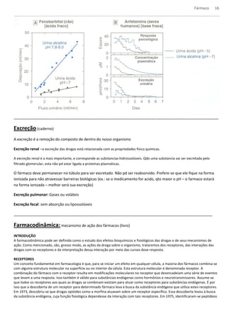 Fármaco 16 
__________________________________________________________________________________________________ 
Excreção (caderno) 
A excreção é a remoção do composto de dentro do nosso organismo 
Excreção renal –a excreção das drogas está relacionada com as propriedades físico químicas. 
A excreção renal é a mais importante, e corresponde as substancias hidrossolúveis. Qdo uma substancia vai ser excretada pelo 
filtrado glomerular, esta não pd estar ligada a proteínas plasmáticas. 
O fármaco deve permanecer no túbulo para ser excretado. Não pd ser reabsorvido. Prefere-se que ele fique na forma 
ionizada para não atravessar barreiras biológicas (ex.: se o medicamento for acido, qto maior o pH – o farmaco estará 
na forma ionizada – melhor será sua excreção) 
Excreção pulmonar: Gases ou voláteis 
Excreção fecal: sem absorção ou lipossolúveis 
_______________________________________________________________________________________________ 
Farmacodinâmica: mecanismo de ação dos fármacos (livro) 
INTRODUÇÃO 
A farmacodinâmica pode ser definida como o estudo dos efeitos bioquímicos e fisiológicos das drogas e de seus mecanismos de 
ação. Como mencionado, são, grosso modo, as ações da droga sobre o organismo, trataremos dos receptores, das interações das 
drogas com os receptores e da interpretação dessa interação por meio das curvas dose-resposta. 
RECEPTORES 
Um conceito fundamental em farmacologia é que, para se iniciar um efeito em qualquer célula, a maioria dos fármacos combina-se 
com alguma estrutura molecular na superfície ou no interior da célula. Esta estrutura molecular é denominada receptor. A 
combinação do fármaco com o receptor resulta em modificações moleculares no receptor que desencadeiam uma série de eventos 
que levam a uma resposta. Isso também é válido para substâncias endógenas como hormônios e neurotransmissores. Assume-se 
que todos os receptores aos quais as drogas se combinam existam para atuar como receptores para substâncias endógenas. É por 
isso que a descoberta de um receptor para determinado fármaco leva à busca da substância endógena que utiliza estes receptores. 
Em 1973, descobriu-se que drogas opióides como a morfina atuavam sobre um receptor específico. Essa descoberta levou à busca 
da substância endógena, cuja função fisiológica dependesse da interação com tais receptores. Em 1975, identificaram-se peptídeos 
 