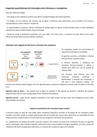 Fármaco 24 
Aspectos quantitativos da interação entre fármacos e receptores 
Alvo para ação das drogas 
- uma droga é uma substancia química que afeta a função fisiológica de modo especifico. 
- As drogas em sua maioria, são eficazes, pq se ligam a proteínas alvo particulares, que consistem em enzimas, 
transportadores, canais iônicos e receptores. 
- A especificidade é recíproca: classes individuais de drogas ligam-se apenas a determinados alvos, e alvos individuais 
reconhecem apenas determinadas classes de drogas. 
- Nenhuma droga é totalmente especifica nas suas ações. Em mtos casos, o aumento da dose afeta outros alvos 
diferentes do principal e provoca efeitos colaterais. 
Distinção entre ligação de fármacos e ativação dos receptores 
Os receptores podem ser encontrados de 
duas formas ativados ou inativados. 
O agonista aumenta a afinidade e eficácia 
para promover resposta celular. 
A eficácia descreve a tendência do 
complexo fármaco-receptor a adotar o 
estado ativo (AR*), em vez do estado de 
repouso (AR). 
Um fármaco com eficácia zero não 
apresenta nenhuma tendência a 
desencadear a ativação dos receptores e 
não leva a uma resposta tecidual. Um 
fármaco com eficácia máxima (igual a 1) é um agonista pleno, enquanto os agonistas parciais estão situados no intervalo 
0 e 1. 
Agonista total ou pleno – são aqueles que se ligam ao receptor e são capazes de disparar o Maximo de resposta 
daquela célula (faz com que a preparação tenha o Maximo de resposta). 
Agonista parcial – capaz de dar resposta submáxima, msm qdo ocupar cem por cento dos receptores, possui níveis 
intermediários de eficácia. 
Aspectos quantitativos das interações droga-receptor 
A primeira etapa na ação de uma droga sobre receptores específicos consiste na formação de um complexo droga-receptor 
reversível, sendo as reações governadas pela lei de ação das massas (que determina q a velocidade de uma 
reação química é proporcional a concentração de seus reagentes, formando seus produtos). 
Ex.: suponhamos um pedaço de tecido muscular cardíaco, ele contem um numero de receptores N, para um agonista 
como a adrenalina. Qdo o tecido é exposto a adrenalina numa concentração X e atinge o equilíbrio, um certo numero de 
receptores (N) ficara ocupado pela adrenalina, e o numero de receptores vagos será reduzido. 
 