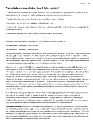 Fármaco 34 
Transmissão noradrenérgica ( Rang  Dale / capítulo11) 
As catecolaminas são compostos que contêm um catecol (anel benzênico com dois grupos hidroxila adjacentes) e uma 
cadeia lateral amina. Do ponto de vista farmacológico, as catecolaminas mais importantes são: 
1- Noradrenalina→ um transmissor liberado pelas terminações nervosas simpáticas 
2- Adrenalina→ um hormônio secretado pela medula da supra-renal 
3- Dopamina→ o precursor metabólico da noradrenalina e adrenalina, e também um transmissor/ neuromodulador do 
sistema nervoso central 
4- Isoprenalina → um derivado sintéqco da noradrenalina, ausente no organismo 
Há dois tipos de receptores noradrenérgicos: α e β, definidos em termos de potência: 
α→ noradrenalina  adrenalina  Isoprenalina 
β→ Isoprenalina  adrenalina  noradrenalina 
Todos os receptores noradrenérgicos são receptores acoplados à proteína G típicos. Cada uma das classes de receptores 
(α1, α2, β1, β2, β3) está associada a um sistema específico de segundos-mensageiros. Assim, os receptores α1 estão 
acoplados à fosfolipase C e produzem seus efeitos principalmente pela liberação de Ca++ intracelular; os receptores α2 
estão negativamente acoplados à adenilato-ciclase e reduzem a formação de AMPc, assim como inibem canais de Ca++; 
e todos os três tipos de receptores β agem por estimulação da adenilato-ciclase. 
A distinção entre receptores β1 e β2-adrenérgicos é importante , importante, pois os receptores β1 são encontrados 
principalmente no coração, onde são responsáveis pelos efeitos cronotrópicos e inotrópicos das catecolaminas. Por 
outro lado, os receptores β2 são responsáveis pelo relaxamento do músculo liso em vários órgãos. Estes últimos efeitos 
são, com freqüência, úteis terapeuticamente, enquanto os primeiros são mais freqüentemente prejudiciais; em 
conseqüência, foram realizados esforços consideráveis para produzir agonistas β2-seletivos, capazes de relaxar o 
músculo liso sem afetar o coração, e antagonistas β1 seletivos, que pudessem exercer um efeito bloqueador útil sobre o 
coração, sem ao mesmo tempo bloquear os receptores β2 no músculo liso brônquico. É importante lembrar que a 
seletividade desses fármacos é mais relativa do que absoluta. Assim, compostos usados como antagonistas β1 seletivos 
invariavelmente têm também alguma ação sobre os receptores β2 de modo que podem causar efeitos adversos, tais 
como broncoconstrição. 
Os neurônios noradrenérgicos na periferia consistem em neurônios pós-ganglionares simpáticos cujos corpos celulares 
encontram-se nos gânglios simpáticos. Eles geralmente têm axônios longos que terminam em uma série de 
varicosidades inseridas ao longo da rede de ramos terminais. À exceção da medula supra-renal, as terminações 
simpáticas são responsáveis por todo o conteúdo de noradrenalina dos tecidos periféricos. Órgãos tais como coração, 
baço, ductos deferentes e alguns vasos sanguíneos são particularmente ricos em noradrenalina 
Síntese de noradrenalina. O precursor metabólico da noradrenalina é a L-tirosina, um aminoácido aromático que está 
presente nos fluídos corporais e é captado pelos neurônios adrenérgicos. A tirosina hidroxilase, uma enzima citosólica 
que catalisa a conversão da tirosina em DOPA, é encontrada apenas em células que contêm catecolaminas. Trata-se de 
uma enzima bastante seletiva; diferentemente das outras enzimas envolvidas no metabolismo das catecolaminas. Esta 
primeira etapa da hidroxilação é o principal ponto de controle para a síntese de noradrenalina. A tirosina hidroxilase é 
inibida pelo produto final da via de biossíntese, a noradrenalina. 
 
