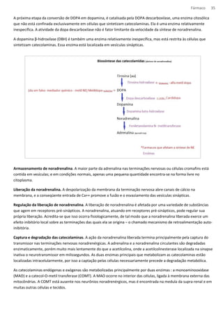 Fármaco 35 
A próxima etapa da conversão de DOPA em dopamina, é catalisada pela DOPA descarboxilase, uma enzima citosólica 
que não está confinada exclusivamente em células que sintetizam catecolaminas. Ela é uma enzima relativamente 
inespecífica. A atividade da dopa descarboxilase não é fator limitante da velocidade da síntese de noradrenalina. 
A dopamina β-hidroxilase (DBH) é também uma enzima relativamente inespecífica, mas está restrita às células que 
sintetizam catecolaminas. Essa enzima está localizada em vesículas sinápticas. 
Armazenamento de noradrenalina. A maior parte da adrenalina nas terminações nervosas ou células cromafins está 
contida em vesículas; e em condições normais, apenas uma pequena quantidade encontra-se na forma livre no 
citoplasma. 
Liberação da noradrenalina. A despolarização da membrana da terminação nervosa abre canais de cálcio na 
membrana, e a conseqüente entrada de Ca++ promove a fusão e o esvaziamento das vesículas sinápticas. 
Regulação da liberação de noradrenalina. A liberação de noradrenalina é afetada por uma variedade de substâncias 
que agem em receptores pré-sinápticos. A noradrenalina, atuando em receptores pré-sinápticos, pode regular sua 
própria liberação. Acredita-se que isso ocorra fisiologicamente, de tal modo que a noradrenalina liberada exerce um 
efeito inibitório local sobre as terminações das quais ela se origina – o chamado mecanismo de retroalimentação auto-inibitória. 
Captura e degradação das catecolaminas. A ação da noradrenalina liberada termina principalmente pela captura do 
transmissor nas terminações nervosas noradrenérgicas. A adrenalina e a noradrenalina circulantes são degradadas 
enzimaticamente, porém muito mais lentamente do que a acetilcolina, onde a acetilcolinesterase localizada na sinapse 
inativa o neurotransmissor em milissegundos. As duas enzimas principais que metabolizam as catecolaminas estão 
localizadas intracelularmente, por isso a captação pelas células necessariamente precede a degradação metabólica. 
As catecolaminas endógenas e exógenas são metabolizadas principalmente por duas enzimas : a monoaminooxidase 
(MAO) e a catecol-O-metil transferase (COMT). A MAO ocorre no interior das células, ligada à membrana externa das 
mitocôndrias. A COMT está ausente nos neurônios noradrenérgicos, mas é encontrada na medula da supra-renal e em 
muitas outras células e tecidos. 
 