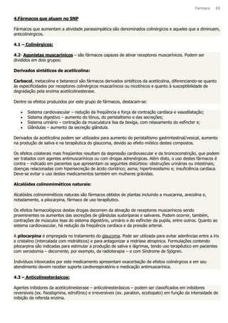Fármaco 43 
4.Fármacos que atuam no SNP 
Fármacos que aumentam a atividade parassimpática são denominados colinérgicos e aqueles que a diminuem, 
anticolinérgicos. 
4.1 – Colinérgicos: 
4.2- Agonistas muscarínicos – são fármacos capazes de ativar receptores muscarínicos. Podem ser 
divididos em dois grupos: 
Derivados sintéticos de acetilcolina: 
Carbacol, metacolina e betanecol são fármacos derivados sintéticos da acetilcolina, diferenciando-se quanto 
às especificidades por receptores colinérgicos muscarínicos ou nicotínicos e quanto à susceptibilidade de 
degradação pela enzima acetilcolinesterase. 
Dentre os efeitos produzidos por este grupo de fármacos, destacam-se: 
· Sistema cardiovascular – redução da freqüência e força de contração cardíaca e vasodilatação; 
· Sistema digestivo – aumento do tônus, do peristaltismo e das secreções; 
· Sistema urinário – contração da musculatura lisa da bexiga, com relaxamento do esfíncter e; 
· Glândulas – aumento da secreção glândula. 
Derivados da acetilcolina podem ser utilizados para aumento do peristaltismo gastrintestinal/vesical, aumento 
na produção de saliva e na terapêutica do glaucoma, devido ao efeito miótico destes compostos. 
Os efeitos colaterais mais freqüentes resultam da depressão cardiovascular e da broncoconstrição, que podem 
ser tratados com agentes antimuscarínicos ou com drogas adrenérgicas. Além disto, o uso destes fármacos é 
contra – indicado em pacientes que apresentam os seguintes distúrbios: obstruções urinárias ou intestinais; 
doenças relacionadas com hipersecreção de ácido clorídrico; asma; hipertireoidismo e; insuficiência cardíaca. 
Deve-se evitar o uso destes medicamentos também em mulheres grávidas. 
Alcalóides colinomiméticos naturais: 
Alcalóides colinomiméticos naturais são fármacos obtidos de plantas incluindo a muscarina, arecolina e, 
notadamente, a pilocarpina, fármaco de uso terapêutico. 
Os efeitos farmacológicos destas drogas decorrem da ativação de receptores muscarínicos sendo 
proeminentes os aumentos das secreções de glândulas sudoríparas e salivares. Podem ocorrer, também, 
contrações de músculos lisas do sistema digestório, urinário e do esfíncter da pupila, entre outros. Quanto ao 
sistema cardiovascular, há redução da freqüência cardíaca e da pressão arterial. 
A pilocarpina é empregada no tratamento do glaucoma. Pode ser utilizada para evitar aderências entre a íris 
e cristalino (intercalada com midriáticos) e para antagonizar a midríase atropinica. Formulações contendo 
pilocarpina são indicadas para estimular a produção de saliva e lágrimas, tendo uso terapêutico em pacientes 
com xerostomia – decorrente, por exemplo, da radioterapia – e com Síndrome de Sjögren. 
Indivíduos intoxicados por este medicamento apresentam exacerbação de efeitos colinérgicos e em seu 
atendimento devem receber suporte cardiorespiratório e medicação antimuscarínica. 
4.3 – Anticolinesterásicos: 
Agentes inibidores da acetilcolinesterase – anticolinesterásicos – podem ser classificados em inibidores 
reversíveis (ex. fisostigmina, edrofônio) e irreversíveis (ex. paration, ecotiopato) em função da intensidade de 
inibição da referida enzima. 
 