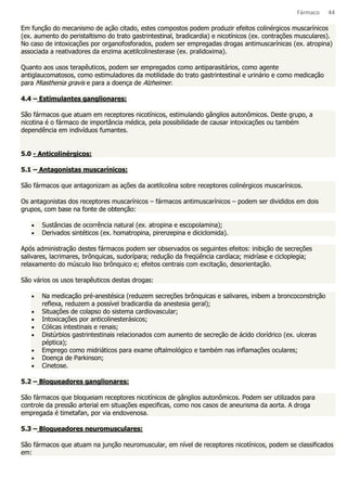 Fármaco 44 
Em função do mecanismo de ação citado, estes compostos podem produzir efeitos colinérgicos muscarínicos 
(ex. aumento do peristaltismo do trato gastrintestinal, bradicardia) e nicotínicos (ex. contrações musculares). 
No caso de intoxicações por organofosforados, podem ser empregadas drogas antimuscarínicas (ex. atropina) 
associada a reativadores da enzima acetilcolinesterase (ex. pralidoxima). 
Quanto aos usos terapêuticos, podem ser empregados como antiparasitários, como agente 
antiglaucomatosos, como estimuladores da motilidade do trato gastrintestinal e urinário e como medicação 
para Miasthenia gravis e para a doença de Alzheimer. 
4.4 – Estimulantes ganglionares: 
São fármacos que atuam em receptores nicotínicos, estimulando gânglios autonômicos. Deste grupo, a 
nicotina é o fármaco de importância médica, pela possibilidade de causar intoxicações ou também 
dependência em indivíduos fumantes. 
5.0 - Anticolinérgicos: 
5.1 – Antagonistas muscarínicos: 
São fármacos que antagonizam as ações da acetilcolina sobre receptores colinérgicos muscarínicos. 
Os antagonistas dos receptores muscarínicos – fármacos antimuscarínicos – podem ser divididos em dois 
grupos, com base na fonte de obtenção: 
· Sustâncias de ocorrência natural (ex. atropina e escopolamina); 
· Derivados sintéticos (ex. homatropina, pirenzepina e diciclomida). 
Após administração destes fármacos podem ser observados os seguintes efeitos: inibição de secreções 
salivares, lacrimares, brônquicas, sudorípara; redução da freqüência cardíaca; midríase e cicloplegia; 
relaxamento do músculo liso brônquico e; efeitos centrais com excitação, desorientação. 
São vários os usos terapêuticos destas drogas: 
· Na medicação pré-anestésica (reduzem secreções brônquicas e salivares, inibem a broncoconstrição 
reflexa, reduzem a possível bradicardia da anestesia geral); 
· Situações de colapso do sistema cardiovascular; 
· Intoxicações por anticolinesterásicos; 
· Cólicas intestinais e renais; 
· Distúrbios gastrintestinais relacionados com aumento de secreção de ácido clorídrico (ex. ulceras 
péptica); 
· Emprego como midriáticos para exame oftalmológico e também nas inflamações oculares; 
· Doença de Parkinson; 
· Cinetose. 
5.2 – Bloqueadores ganglionares: 
São fármacos que bloqueiam receptores nicotínicos de gânglios autonômicos. Podem ser utilizados para 
controle da pressão arterial em situações especificas, como nos casos de aneurisma da aorta. A droga 
empregada é timetafan, por via endovenosa. 
5.3 – Bloqueadores neuromusculares: 
São fármacos que atuam na junção neuromuscular, em nível de receptores nicotínicos, podem se classificados 
em: 
 