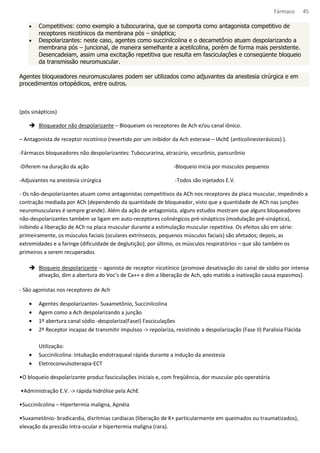 Fármaco 45 
· Competitivos: como exemplo a tubocurarina, que se comporta como antagonista competitivo de 
receptores nicotínicos da membrana pós – sináptica; 
· Despolarizantes: neste caso, agentes como succinilcolina e o decametônio atuam despolarizando a 
membrana pós – juncional, de maneira semelhante a acetilcolina, porém de forma mais persistente. 
Desencadeiam, assim uma excitação repetitiva que resulta em fasciculações e conseqüente bloqueio 
da transmissão neuromuscular. 
Agentes bloqueadores neuromusculares podem ser utilizados como adjuvantes da anestesia cirúrgica e em 
procedimentos ortopédicos, entre outros. 
(pós sinápticos) 
 Bloqueador não despolarizante – Bloqueiam os receptores de Ach e/ou canal iônico. 
– Antagonista de receptor nicotínico (revertido por um inibidor da Ach esterase – IAchE (anticolinesterásicos) ). 
-Fármacos bloqueadores não despolarizantes: Tubocurarina, atracúrio, vecurônio, pancurônio 
-Diferem na duração da ação 
-Adjuvantes na anestesia cirúrgica 
-Bloqueio inicia por músculos pequenos 
-Todos são injetados E.V. 
- Os não-despolarizantes atuam como antagonistas competitivos da ACh nos receptores da placa muscular, impedindo a 
contração mediada por ACh (dependendo da quantidade de bloqueador, visto que a quantidade de ACh nas junções 
neuromusculares é sempre grande). Além da ação de antagonista, alguns estudos mostram que alguns bloqueadores 
não-despolarizantes também se ligam em auto-receptores colinérgicos pré-sinápticos (modulação pré-sináptica), 
inibindo a liberação de ACh na placa muscular durante a estimulação muscular repetitiva. Os efeitos são em série: 
primeiramente, os músculos faciais (oculares extrínsecos, pequenos músculos faciais) são afetados; depois, as 
extremidades e a faringe (dificuldade de deglutição); por último, os músculos respiratórios – que são também os 
primeiros a serem recuperados 
 Bloqueio despolarizante – agonista de receptor nicotínico (promove desativação do canal de sódio por intensa 
ativação, dim a abertura do Voc’s de Ca++ e dim a liberação de Ach, qdo matido a inativação causa espasmos). 
- São agonistas nos receptores de Ach 
· Agentes despolarizantes- Suxametônio, Succinilcolina 
· Agem como a Ach despolarizando a junção 
· 1º abertura canal sódio -despolariza(FaseI) Fasciculações 
· 2º Receptor incapaz de transmitir impulsos - repolariza, resistindo a despolarização (Fase II) Paralisia Flácida 
Utilização: 
· Succinilcolina: Intubação endotraqueal rápida durante a indução da anestesia 
· Eletroconvulsoterapia-ECT 
•O bloqueio despolarizante produz fasciculações iniciais e, com freqüência, dor muscular pós operatória 
•Administração E.V. - rápida hidrólise pela AchE 
•Succinilcolina – Hipertermia maligna, Apnéia 
•Suxametônio- bradicardia, disritmias cardíacas (liberação de K+ particularmente em queimados ou traumatizados), 
elevação da pressão intra-ocular e hipertermia maligna (rara). 
 