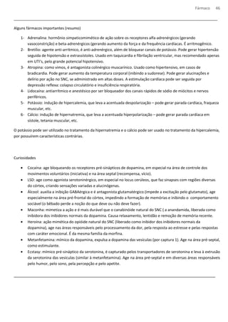 Fármaco 46 
_________________________________________________________________________________________________ 
Alguns fármacos importantes (resumo) 
1- Adrenalina: hormônio simpaticomimético de ação sobre os receptores alfa-adrenérgicos (gerando 
vasoconstrição) e beta-adrenérgicos (gerando aumento da força e da frequência cardíacas. É arritmogênico. 
2- Bretílio: agente anti-arrítmico, é anti-adrenérgico, além de bloquear canais de potássio. Pode gerar hipertensão 
seguida de hipotensão e extrassístoles. Usado em taquicardia e fibrilação ventricular, mas recomendado apenas 
em UTI’s, pelo grande potencial hipotensivo. 
3- Atropina: como vimos, é antagonista colinérgico muscarínico. Usado como hipertensivo, em casos de 
bradicardia. Pode gerar aumento da temperatura corporal (inibindo a sudorese). Pode gerar alucinações e 
delírio por ação no SNC, se administrado em altas doses. A estimulação cardíaca pode ser seguida por 
depressão reflexa: colapso circulatório e insuficiência respiratória. 
4- Lidocaína: antiarrítmico e anestésico por ser bloqueador dos canais rápidos de sódio de miócitos e nervos 
periféricos. 
5- Potássio: indução de hipercalemia, que leva a acentuada despolarização – pode gerar parada cardíaca, fraqueza 
muscular, etc. 
6- Cálcio: indução de hipernatremia, que leva a acentuada hiperpolarização – pode gerar parada cardíaca em 
sístole, tetania muscular, etc. 
O potássio pode ser utilizado no tratamento da hipernatremia e o cálcio pode ser usado no tratamento da hipercalemia, 
por possuírem características contrárias. 
Curiosidades 
· Cocaína: age bloqueando os receptores pré-sinápticos de dopamina, em especial na área de controle dos 
movimentos voluntários (iniciativa) e na área septal (recompensa, vício). 
· LSD: age como agonista serotoninérgico, em especial no locus cerúleos, que faz sinapses com regiões diversas 
do córtex, criando sensações variadas e alucinógenas. 
· Álcool: auxilia a inibição GABAérgica e é antagonista glutamatérgico (impede a excitação pelo glutamato), age 
especialmente na área pré-frontal do córtex, impedindo a formação de memórias e inibindo o comportamento 
sociável (o bêbado perde a noção do que deve ou não deve fazer). 
· Maconha: mimetiza a ação e é mais durável que o canabinóide natural do SNC ( a anandamida, liberada como 
inibidora dos inibidores normais da dopamina. Causa relaxamento, lentidão e remoção de memória recente. 
· Heroína: ação mimética do opióide natural do SNC (liberado como inibidor dos inibidores normais da 
dopamina), age nas áreas responsáveis pelo processamento da dor, pela resposta ao estresse e pelas respostas 
com caráter emocional. É da mesma família da morfina. 
· Metanfetamina: mímico da dopamina, expulsa a dopamina das vesículas (por captura 1). Age na área pré-septal, 
como estimulante. 
· Ecstasy: mímico pré-sináptico da serotonina, é capturado pelos transportadores de serotonina e leva à extrusão 
da serotonina das vesículas (similar à metanfetamina). Age na área pré-septal e em diversas áreas responsáveis 
pelo humor, pelo sono, pela percepção e pelo apetite. 
________________________________________________________________________________________ 
 