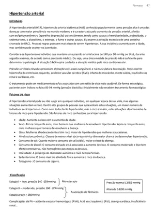 Fármaco 47 
Hipertensão arterial 
introdução 
A hipertensão arterial (HTA), hipertensão arterial sistêmica (HAS) conhecida popularmente como pressão alta é uma das 
doenças com maior prevalência no mundo moderno e é caracterizada pelo aumento da pressão arterial, aferida 
com esfigmomanômetro (aparelho de pressão) ou tensiômetro, tendo como causas a hereditariedade, a obesidade, o 
sedentarismo, o alcoolismo, o estresse, o fumo e outras causas. Ela ocorre a ativação excessiva de uma proteína 
chamada de RAC1. Pessoas negras possuem mais risco de serem hipertensas. A sua incidência aumenta com a idade, 
mas também pode ocorrer na juventude. 
Considera-se hipertenso o indivíduo que mantém uma pressão arterial acima de 140 por 90 mmHg ou 14x9, durante 
seguidos exames, de acordo com o protocolo médico. Ou seja, uma única medida de pressão não é suficiente para 
determinar a patologia. A situação 14x9 inspira cuidados e atenção médica pelo risco cardiovascular. 
Pressões arteriais elevadas provocam alterações nos vasos sanguíneos e na musculatura do coração. Pode ocorrer 
hipertrofia do ventrículo esquerdo, acidente vascular cerebral (AVC), infarto do miocárdio, morte súbita, insuficiências 
renal e cardíacas, etc. 
O tratamento pode ser medicamentoso e/ou associado com um estilo de vida mais saudável. De forma estratégica, 
pacientes com índices na faixa 85-94 mmHg (pressão diastólica) inicialmente não recebem tratamento farmacológico. 
Fatores de risco 
A hipertensão arterial pode ou não surgir em qualquer indivíduo, em qualquer época de sua vida, mas algumas 
situações aumentam o risco. Dentro dos grupos de pessoas que apresentam estas situações, um maior número de 
indivíduos será hipertenso. Como nem todos terão hipertensão, mas o risco é maior, estas situações são chamadas de 
fatores de risco para hipertensão. São fatores de risco conhecidos para hipertensão: 
· Idade: Aumenta o risco com o aumento da idade. 
· Sexo: Até os cinquenta anos, mais homens que mulheres desenvolvem hipertensão. Após os cinquenta anos, 
mais mulheres que homens desenvolvem a doença. 
· Etnia: Mulheres afrodescendentes têm risco maior de hipertensão que mulheres caucasianas. 
· Nível socioeconômico: Classes de menor nível sócio-econômico têm maior chance de desenvolver hipertensão. 
· Consumo de sal: Quanto maior o consumo de sal (sódio), maior o risco da doença. 
· Consumo de álcool: O consumo elevado está associado a aumento de risco. O consumo moderado e leve tem 
efeito controverso, não homogêneo para todas as pessoas. 
· Obesidade: A presença de obesidade aumenta o risco de hipertensão. 
· Sedentarismo: O baixo nível de atividade física aumenta o risco da doença. 
· Tabagismo : O consumo de cigarro. 
Classificação 
Estagio I – leve, pressão 140 -159mmHg 
Monoterapia 
Estagio II – moderada, pressão 160 -179mmHg 
Estagio grave  180mmHg 
Pressão normal 13/85 mmHg 
Alterada 14/90 mmHg 
Associação de fármacos 
Complicações da PA – acidente vascular hemorrágico (AVH), Acid vasc isquêmico (AVI), doença cardíaca, insuficiência 
renal... 
 