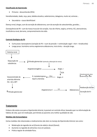 Fármaco 48 
Classificação da hipertensão 
· Primaria – desconhecida (95%) 
Hereditariedade, idade, reça, peso, bebida alcoolica, sedentarismo, tabagismo, muito sal, estresse... 
· Secundaria – causa identificável 
Doença renal, drogas, aum da secreção de aldosterona, aum da secreção de catecolamidas, gravidez... 
Consequência da PA – aum da massa muscular do coração, risco de infarto, angina, arritmia, ICC, aterosclerose, 
insuficiência renal, derrame, comprometimento da visão. 
Controle fisiológico da PA 
· Curto prazo: baroceptores (variação da PA - aum da pressão - estimulação vagal - Ach - bradicardia) 
· Longo prazo: hormônio renina angiotensina aldosterona, inicio lento – duração longa. 
Sistema renal 
Depuração de 
substâncias 
Tratamento 
Filtrado glomerular (estimula a liberação de renina) 
Angiotensinogênio Angio. I 
Osmoticamente ativo 
volemia DC PA 
Embora não exista cura para a Hipertensão Arterial, é possível um controle eficaz, baseado quer na reformulação de 
hábitos de vida, quer em medicação, permitindo ao paciente uma melhor qualidade de vida. 
Medidas não farmacológicas 
Certas medidas não relacionadas a medicamentos são úteis no manejo da Hipertensão Arterial, tais como: 
· Moderação da ingestão de sal (Cloreto de sódio) e álcool (Etanol). 
· Aumento na ingestão de alimentos ricos em potássio. 
· Prática regular de atividade física. 
ECA 
Angio. II 
R. metabotropicos Atua 
Gq/11 arteríolas 
Vasoconstrição da 
arteríola eferente 
PA = DC x RPT 
Filtrado glomerular 
Angiotensina II (+) Aldosterona 
Reabsorção de Na+ 
Excreção de K+ 
 